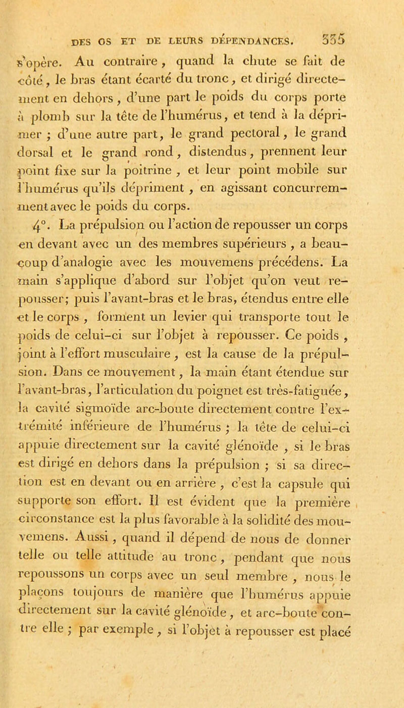 R opère. Au contraire, quand la chute se fait de côté, le bras étant écarté du tronc, et dirigé directe- ment en dehors, d’une part le poids du corps porte à plomb sur la tête de l’humérus, et tend à la dépri- mer ; d’une autre part, le grand pectoral, le grand dorsal et le grand rond, distendus, prennent leur point fixe sur la poitrine , et leur point mobile sur 1 humérus qu’ils dépriment , en agissant concurrem- ment avec le poids du corps. 4°. La prépulsion ou l’action de repousser un corps en devant avec un des membres supérieurs , a beau- coup d’analogie avec les mouvemens précédons. La main s’applique d’abord sur l’objet qu’on veut re- pousser; puis l’avant-bras et le bras, étendus entre elle et le corps , forment un levier qui transporte tout le poids de celui-ci sur l’objet à repousser. Ce poids , joint à l’effort musculaire , est la cause de la prépul- sion. Dans ce mouvement, la main étant étendue sur l’avant-bras, l’articulation du poignet est très-fatiguée, la cavité sigmoïde arc-boute directement contre l’ex- trémité inférieure de l’humérus ,‘ la tête de celui-ci appuie dii’ectement sur la cavité glénoïde , si le bras est dirigé en dehors dans la prépulsion ; si sa direc- tion est en devant ou en arrière , c’est la capsule qui supporte son effort. Il est évident que la première circonstance est la plus favorable à la solidité des mou- vemens. Aussi, quand il dépend de nous de donner telle ou telle attitude au tronc, pendant que nous repoussons un corps avec un seul membre , nous le plaçons toujours de manière que l’humérus appuie directement sur la cavité glénoïde, et arc-boute con- tre elle ; par exemple, si l’objet à repousser est placé