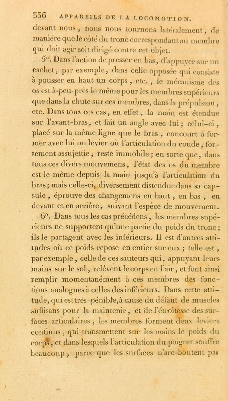clevcint nous , nous nous tournons laioralciuent, de nianièrc que le côté du ) ronc correspondant au mejnLi e qui doit agir soit dirigé contre cet objet. 5. Dans ractlou de presser en bas, d’appuyer sur un cachet, par exemple, dans celle opposée qui consiste à pousser en haut un corps , etc. , le mécanisme des os est à-peu-près le même pour les membres supérieurs que dans la chute sur ces membres, dans la prépulsion , etc. Dans tous ces cas, en efîet, la main est étendue sur l’avant-bras, et fait un angle avec lui; celui-ci, placé sur la même ligne que le bras , concourt à for- mer avec lui un levier où l’articulation du coude, for- tement assujettie, reste immobile; en sorte que, dans tous ces divers mouvemens, l’état des os du membre est le même depuis la main jusqu’à l’articulation du bras ; mais celle-ci, diversement distendue dans sa cap- sule , éprouve des changemens en haut , en bas , en devant et en arrière, suivant l’espèce de mouvement. 6°. Dans tous les cas précédons, les membres supé- rieurs ne supportent qu’une partie du poids du tronc; ils le partagent avec les inférieurs. Il est d’autres atti- tudes où ce poids repose en entier sur eux ; telle est, par exemple, celle de ces sauteurs qui, appuyant leurs mains sur le sol, relèvent le corps en l’air, et font ainsi remplir momentanément à ces membres des fonc- tions analogues à celles des inférieurs. Dans cette atti- tude, qui esttrès-pénibl'e,à cause du défaut de muscles sufîisans pour la maintenir, et de l’étroitesse des sur- faces articulaires , les membres forment deux leviers continus, qui transmettent sur les mains le poids du corp’S, et dans lesquels l’articulation du poignet souÛro beaucoup, parce que les surfaces n’arc-boutent pas
