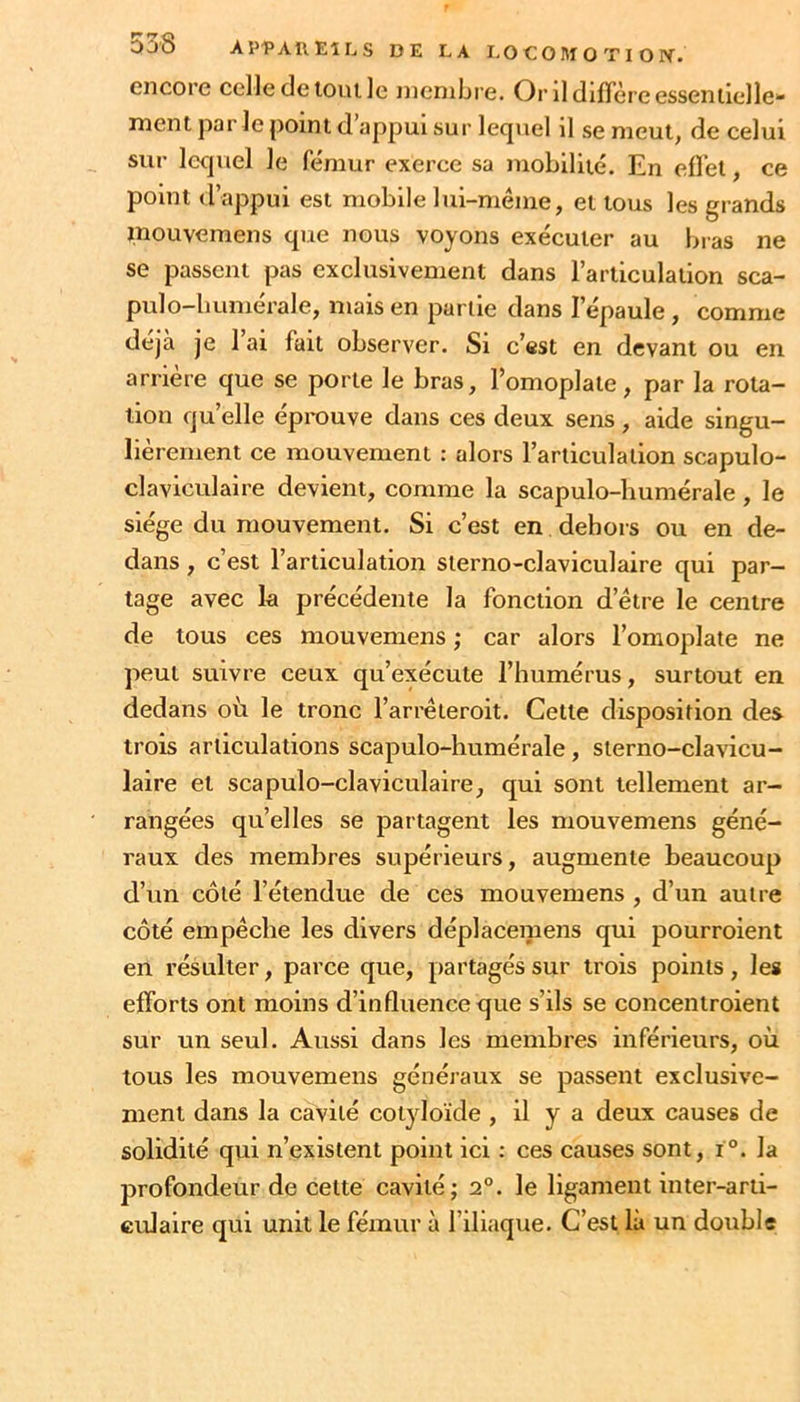 Oû8 APl^AllEîLS DE LA I.O C O M O T I O Pf. encore celle de tout ]c membre. Or ildifiereesseniielle» ment par le point d appui sur lequel il se meut, de celui sur lequel le fémur exerce sa mobilité. En elî’et, ce point d’appui est mobile lui-méme, et tous les grands inouvemens que nous voyons exécuter au bias ne se passent pas exclusivement dans l’articulation sca- pulo-bumérale, mais en partie dans l’épaule, comme déjà je l’ai fait observer. Si c’est en devant ou en arrière que se porte le bras, l’omoplate, par la rota- tion quelle éprouve dans ces deux sens, aide singu- lièrement ce mouvement : alors l’articulation scapulo- claviculaire devient, comme la scapulo-humérale, le siège du mouvement. Si c’est en dehors ou en de- dans , c’est l’articulation sterno-claviculaire qui par- tage avec k précédente la fonction d’être le centre de tous ces mouvemens ; car alors l’omoplate ne peut suivre ceux qu’exécute l’humérus, surtout en dedans où le tronc l’arrêteroit. Cette disposition des trois articulations scapulo-humérale, sterno-clavicu- laire et scapulo-claviculaire, qui sont tellement ar- rangées qu’elles se partagent les mouvemens géné- raux des membres supérieurs, augmente beaucoup d’un côté l’étendue de ces mouvemens , d’un autre côté empêche les divers déplacemens qui pourroient en résulter, parce que, partagés sur trois points, les efforts ont moins d’influence que s’ils se concentroient sur un seul. Aussi dans les membres inférieurs, où tous les mouvemens généi’aux se passent exclusive- ment dans la cavité cotyloïde , il y a deux causes de solidité qui n’existent point ici : ces causes sont, i°. la profondeur de celte cavité; 2°. le ligament inter-arti- culaire qui unit le fémur à l’iliaque. C’est là un double