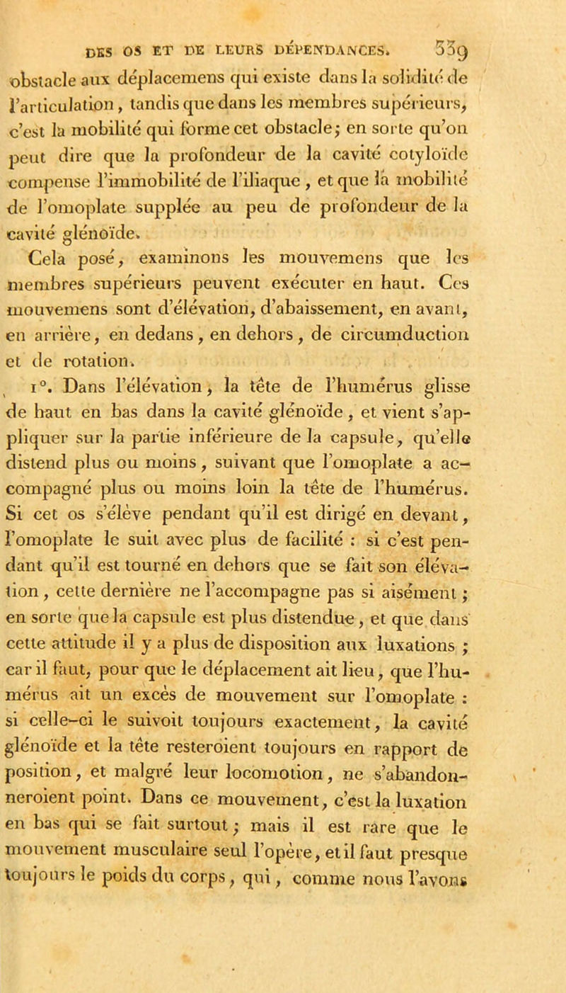 obsiacle aux déplacemens qui existe dans la solidité de l’ariiculation, tandis que dans les membres supéi ieurs, c’est la mobilité qui forme cet obstacle j en sorte qu’on peut dire que la profondeur de la cavité cotyloïde compense l’immobilité de l’iliaque , et que la mobilité de l’omoplate supplée au peu de profondeur de la cavité glénoïde. Cela posé, examinons les mouvemens que les membres supérieurs peuvent exécuter en haut. Ces mouvemens sont d’élévation, d’abaissement, en avant, en arrière, en dedans, en dehors , de circumduction et de rotation» I Dans l’élévation, la tête de l’humérus glisse de haut en bas dans la cavité glénoïde , et vient s’ap- pliquer sur la partie inférieure delà capsule, qu’elle distend plus ou moins, suivant que l’omoplate a ac- compagné plus ou moins loin la tête de l’humérus. Si cet os s’élève pendant qu’il est dirigé en devant, l’omoplate le suit avec plus de facilité : si c’est pen- dant qu’il est tourné en dehors que se fait son éléva- tion , cette dernière ne l’accompagne pas si aisément ; en sorte que la capsrrle est plus distendue, et que dans cette attitude il y a plus de disposition aux luxations ; car il faut, pour que le déplacement ait lieu, que l’hu- mérus ait un excès de mouvement sur l’omoplate : si celle-ci le suivoit toujours exactement, la cavité glénoïde et la tête resteroient toujours en rapport de position, et malgré leur locomotion, ne s’abandon- neroient point. Dans ce mouvement, c’est la luxation en bas qui se fait surtout • mais il est rare que le mouvement musculaire seul l’opère, et il faut presque toujours le poids du corps, qui, comme nous l’avons