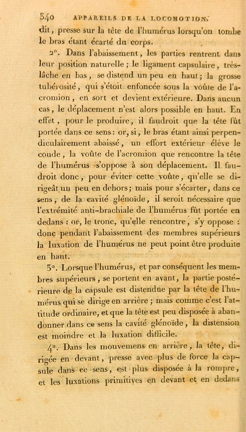 dil, presse sur la tcle de l’humérus lorscju’on tombe le bras étant écarté du corps. 2°. Dans l’abaissement, les parties rentrent dans leur position naturelle; le ligament capsulaire, très- lâche en bas, se distend un peu en haut; la grosse tubérosité, qui s’étoit enfoncée sous la voûte de l’a- cromion, en sort et devient extérieure. Dans aucun cas, le déplacement n’est alors possible en haut. En effet , pour le produire, il laudroit que la tête fût portée dans ce sens : or, si, le bras étant ainsi perpen- diculairement abaissé, un effort extérieur élève le coude, la voûte de l’acromion que rencontre la tête de l’humérus s’oppose à son déplacement. Il fau- droit donc, pour éviter cette voûte, qu’elle se di- rigeât un peu en dehors; mais pour s’écarter, dans ce sens, de la cavité glénoïde, il seroit nécessaire que l’extrémité anti-brachiale de l’humérus fût portée en dedans : or, le tronc, qu’elle rencontre, s’y oppose : donc pendant l’abaissement des membres supérieurs la luxation de l’humérus ne peut point être produite en haut. 5°. Lorsque l’humérus, et par conséquent les mem- bres supérieurs, se portent en avant, la partie posté- rieure de la capsule est distendue par la tête de l’hu- mérus qui se dirige en arrière ; mais comme c’est l’at- titude ordinaire, et que la tête est peu disposée à aban- donner dans ce sens la cavité glénoïde, la distension est moindre et la luxation difficile. 40. Dans les mouvemens en arrière, la tête, di- rigée en devant, presse avec plus de force la cap- sule dans ce sens, est plus disposée à la rompre, et les luxations primitives en devant et en dedans