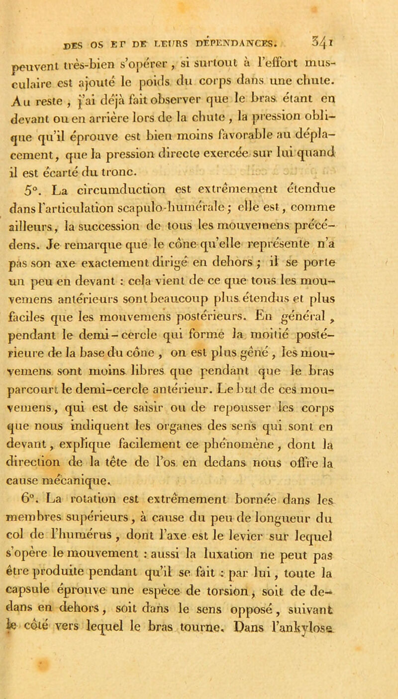 peuvent très-bien s’o{)ércr , si surtout à l’effort mus- culaire est ajouté le poids du corps dans une chute. Au reste , j’ai déjà fait observer que le bras étant en devant ou en arrière lors de la chute , la pression obli- que qu’il éprouve est bien moins Aivorable au dépla- cement, que la pression directe exercée sur lui quand il est écarté du tronc. 5°. La cîrcumduction est extrêmement étendue dans l'articulation scapulo-buinérale; elle est, comme ailleurs, la succession de tous les mouvemens précé- dens. Je remarque que le cône qu’elle représente n’a pas son axe exactement dirigé en dehors ; li se porte un peu en devant : cela vient de-ce que tous les mou- vemens anterieurs sont beaucoup plus, étendus et plus faciles que les mouvemens postérieurs. En général , pendant le demi-cercle qui forme la moitié posté- rieure de la base du cône , on est plus gêné , les mou- vemens. sont moins libres que pendant que le bras parcourt le demi-cercle antérieur. Le but de ces mou- vemens, qui est de saisir ou de repousser les corps que nous indiquent les organes des sens qui sont en devant, explique facilement ce phénomène , dont la direction de la tête de Fos en dedans nous ofl're la cause mécanique., 6°. La rotation est extrêmement bornée dans les membres supérieurs, à cause du peu de longueur du col de l’humérus, dont l’axe est le levier sur lequel s’opère le mouvement : aussi la luxation ne peut pas être produite pendant qu’il se fait : par lui, toute la capsule éprouve une espèce de torsion, soit de de- dans en dehors, soit dans le sens opposé, suivant fe côté vers lequel le bras tourne. Dans l’anbylose.