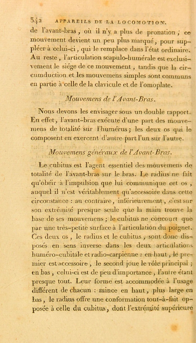 0/^2 appareils de la LOCO^^IOTÏO!^. de 1 avani-'Lras , ou il n’y a plus de pronalion c© mouvement devient un peu plus marqué, pour sup~ pléer à celui-ci, qui le remplace dans l’état ordinaire. Au reste , l’articulation scapulo-humérale est exclusi- vement le siège de ce mouvement, tandis que la cir- eumduction et les mouvemens simples sont communs en partie à celle de la clavicule et de l’omoplate. Moiwemens de VAvant-Bras. Nous devons les envisager sous un double rapport. En effet, l’avant-bras exécute d’une part des mouve- mens de totalité sur l’humérus ; les deux os qui le composent en exercent d’autre part l’un sur l’autre. Mouvemens généraux de VAvant-Bras. Le cubitus est l’agent essentiel des mouvemens de totalité de l’avant-bras sur le bras. Le radius ne fait qu’obéir à l’impulsion que lui communique cet os , auquel il n’est véritablement qu’accessoire dans cotte circonstance : au contraire, inférieurement, c’est sur son extrémité presque seule que la main trouve la base de ses mouvemens ; le cubitus ne concourt que par une très-petite surface à l’articulation du poignet. Ces deux os , le radius et le cubitus , sont donc dis- posés en sens inverse dans les deux articulations Imméro-cubitale et radio-carpienne : en baut, le pre- mier est accessoire, le second joue le rôle' principal ; en bas , celui-ci est de peu d’importance , l’auire étant presque tout. Leur forme est accommodée à l’usage différent de chacun : mince en haut, plus large en bas, le radius offre une conformation tout-à-fait op- posée à celle du cubitus, dont l’estrénÿté supérieure