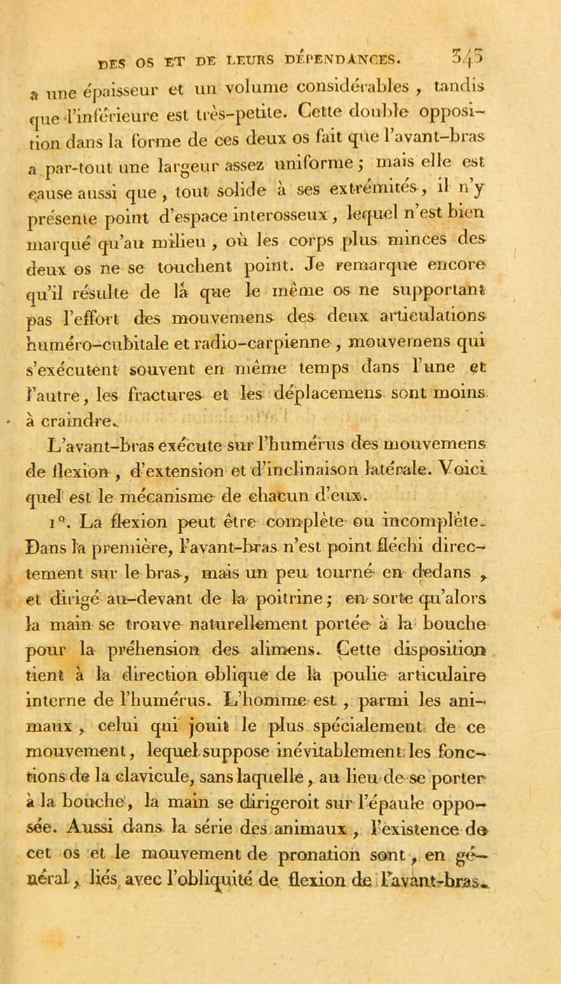 a une épaisseur et un volume considérables , tandis <|ue rinférieure est très-petite. Cette doulde opposi- tion dans la forme de ces deux os fait que 1 avant-bras a par-tout une largeur assez uniforme j mais elle est cause aussi que, tout solide a ses extrémités, il ny présente point d’espace inlerosseux, lequel n est bien marqué qu’au milieu , où les corps plus minces des deux os ne se touchent point. Je remarque encore qu’il résulte de là que le même os ne supportant pas l’effort des mouvemens des deux ailieulations huméro-cubitale et radio-carpienne , mouvemens qui s’exécutent souvent en même temps dans l’une et l’autre, les fractures et les déplacemens. sont moins • à craindre.. L’avant-bras exécute sur l’humérus des mouvemens de llexion , d’extension et d’inclinaison latérale. Voici quel est le mécanisme de chacun d’eux. I La flexion peut être complète ou incomplète.. Dans la première, l’avant-bras n’est point fléchi direc- tement sur le bras, mais un peu tourné- en dedans , et dirigé au-devant de la^ poitrine ; en sorte qu’alors la main se trouve naturellement portée à la bouche pour la préhension des alimens. Cette dispositioj» tient à la direction oblique de la poulie articulaire interne de l’humérus. L’homme est , parmi les ani- maux , celui qui jouit le plus spécialement de ce mouvement, lequel.suppose inévitablement;les fonc- tions de la clavicule, sans laquelle, au lieu de se porter à la boucho, la main se dirigeroit sur l’épaule oppo- sée. Aussi dans la série des animaux , l’èxistence d» cet os et le mouvement de pronation sont , en gé- néral , liés avec l’obliquité de flexion deiravantrbras*