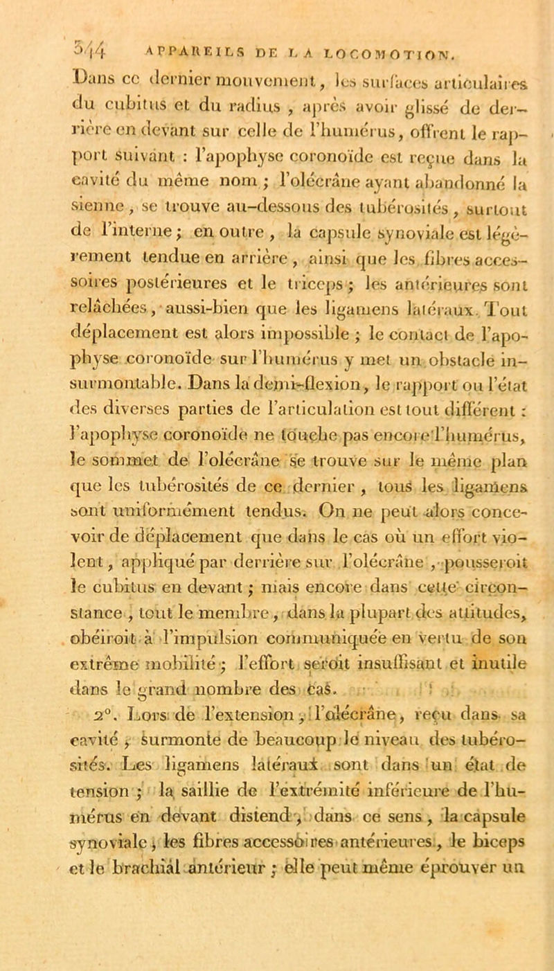 13ans cc ticrnier nioiivoment, les sui laccs arliculaîres du cubitus et du radius , après avoir {'lissé de dei- rière en devant sur celle de riminéi us, oflVent le ra])- port suivant : l’apophyse coronoïde est reçue dans la cavité du même nom ; l’olécràne ayant abandonné la sienne , se trouve au-dessous des lubérusllés , surtout de l’interne; en outre , la capsule synoviale est légè- ï’ement tendue en arrière , ainsi cpje les fibres acces- soires postérieures et le tricc[)S ; les antérieut'e^ sont relâchées, aussi-bien que les ll{'amens latéraux. Tout déplacement est alors impossible ; le contact de l’apo- physe coronoïde sur rimuiérus y met un obstacle in- surmontable. Dans la denn-flexion, le rapport ou l’étal des diverses parties de l’articulation est tout difïérent : l’apophyse coronoïde ne touebe pas encoi e riiuinérus, le sommet de l’olécrâne se trouve sur le même plan que les tubérosités de ce dernier , tous les li{'.anlens sont uniforniément tendus. On ne peut alors conce- voir de déplacement que dans le cas où un effort vio- lent, appliqué par derrière sur l’olécrâne , pousseroit le cubitus en devant ; niais encore dans cette circon- stance , tout le membre, dans lu plupart des attitudes, obéirok à l’impidslon communiquée en vertu de son extrême mobilité ; l’effort seï'dit insuffisant et inutile dans le grand nombre des Cas. ^ 2°. Lors: de l’extension yil’olécrâne, reçu dans, sa cavité y Surmonte de beaucoup le niveau des tubéro- sités. Les lieamens latéraui sont dans un état de O tension ; la, saillie de l’extrémité inférieure de l’hu- mérus en devant distend, dans ce sens, la capsule synoviale; les fibres accessdires antérieures., le biceps et le brachial àntérienr ; elle peut même éprouver un