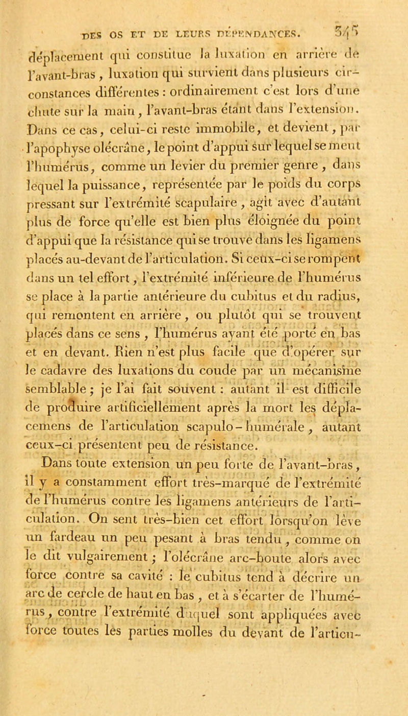 déplacement qui constitue la luxation en arrlcre de l’avant-bras, luxation qui survient dans plusieurs cir- constances différentes : ordinairement c’est lors d’une chute sur la main , l’avant-bras étant dans l’extension. Dans ce cas, celui-ci reste immobile, et devient, j)ar l’apophyse olécrane, le point d’appui sur lequel se meut rimmérus, comme un levier du premier genre , dans lequel la puissance, représentée par le poids du corps pressant sur l’extrémité scapulaire, agit avec d’autant plus de force qu’elle est bien plus éloignée du point d’appui que la résistance qui se trouve dans les llgamens placés au-devant de l’articulation. Si ceux-ci se rompent dans un tel effort, l’extrémité inférieure de l’humérus se place à la partie antérieure du cubitus et du radius, qui remontent en arrière, ou plutôt qui se trouvent placés dans ce sens , l’humérus ayant été porté en bas et en devant. Rien n’est plus facile qiie d’opérer, sur le cadavre des luxations du coude par un mécanisme semblable ; je l’ai fait souvent ; autant il est difficile de proSuire artiliciellement après la mort les dépla- cemens de l’articulation scapulo-humérale , autant ceux-ci présentent peu de résistance. Dans toute extension un peu forte de l’avant-bras, il y a constamment effort très-marqué de l’extrémité de l’humérus contre les llgamens antérieurs de l’arti- culation. On sent très-bien cet éflTort lorsqu’on lève un fardeau un peu pesant à bras tendu, comme on le dit vulgairement ; l’olécrâne arc-boute alors avec force contre sa cavité ; ïe cubitus tend à décrire i.m arc de cercle de haut en bas , et à s’écarter de l’humé- rus , contre 1 extrémité d ujuel sont appliquées avec force toutes les parties molles du devant de l’ariicn-
