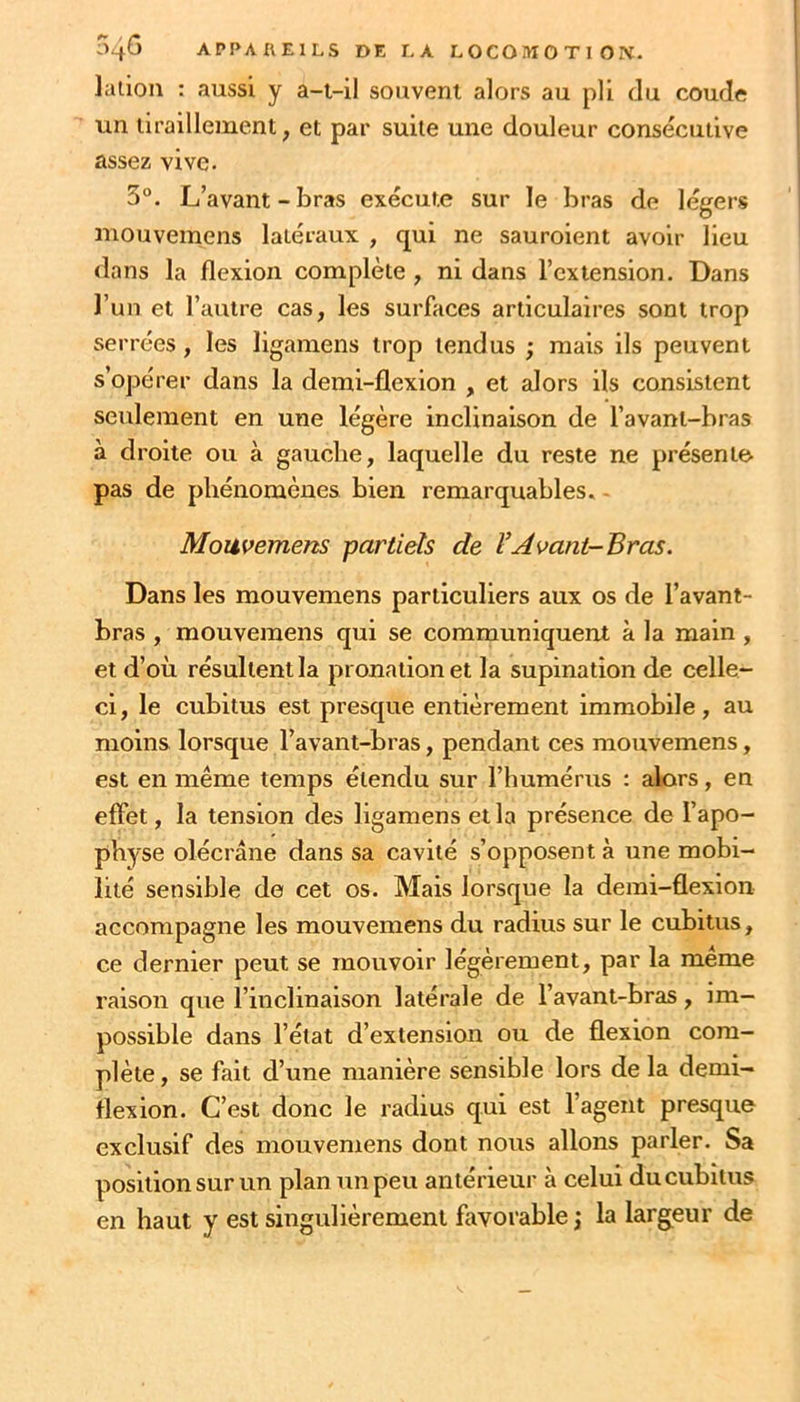 lalion : aussi y a-t-il souvent alors au pli du coude un tiraillement, et par suite une douleur consécutive assez vive. 3“. L’avant-bras exécute sur le bras de légers mouvemens latéraux , qui ne sauroient avoir lieu <lans la flexion complète , ni dans l’extension. Dans l’un et l’autre cas, les surfaces articulaires sont trop serrées, les ligamens trop tendus ; mais ils peuvent s’opérer dans la demi-flexion , et alors ils consistent seulement en une légère Inclinaison de l’avant-bras à droite ou à gaucbe, laquelle du reste ne présente pas de phénomènes bien remarquables. - Mouvemens partiels de VAvant-Bras. Dans les mouvemens particuliers aux os de l’avant- bras , mouvemens qui se communiquent à la main , et d’où résultent la pronation et la supination de celle- ci, le cubitus est presque entièrement immobile, au moins lorsque l’avant-bras, pendant ces mouvemens, est en même temps étendu sur l’humérus : alors, en effet, la tension des ligamens et la présence de l’apo- physe olécrane dans sa cavité s’opposent à une mobi- lité sensible de cet os. Mais lorsque la demi-flexion accompagne les mouvemens du radius sur le cubitus, ce dernier peut se mouvoir légèrement, par la même raison que l’inclinaison latérale de l’avant-bras, im- possible dans l’état d’extension ou de flexion com- plète, se fait d’une manière sensible lors de la demi- flexion. C’est donc le radius qui est l’agent presque exclusif des mouvemens dont nous allons parler. Sa position sur un plan un peu antérieur à celui du cubitus en haut y est singulièrement favorable j la largeur de