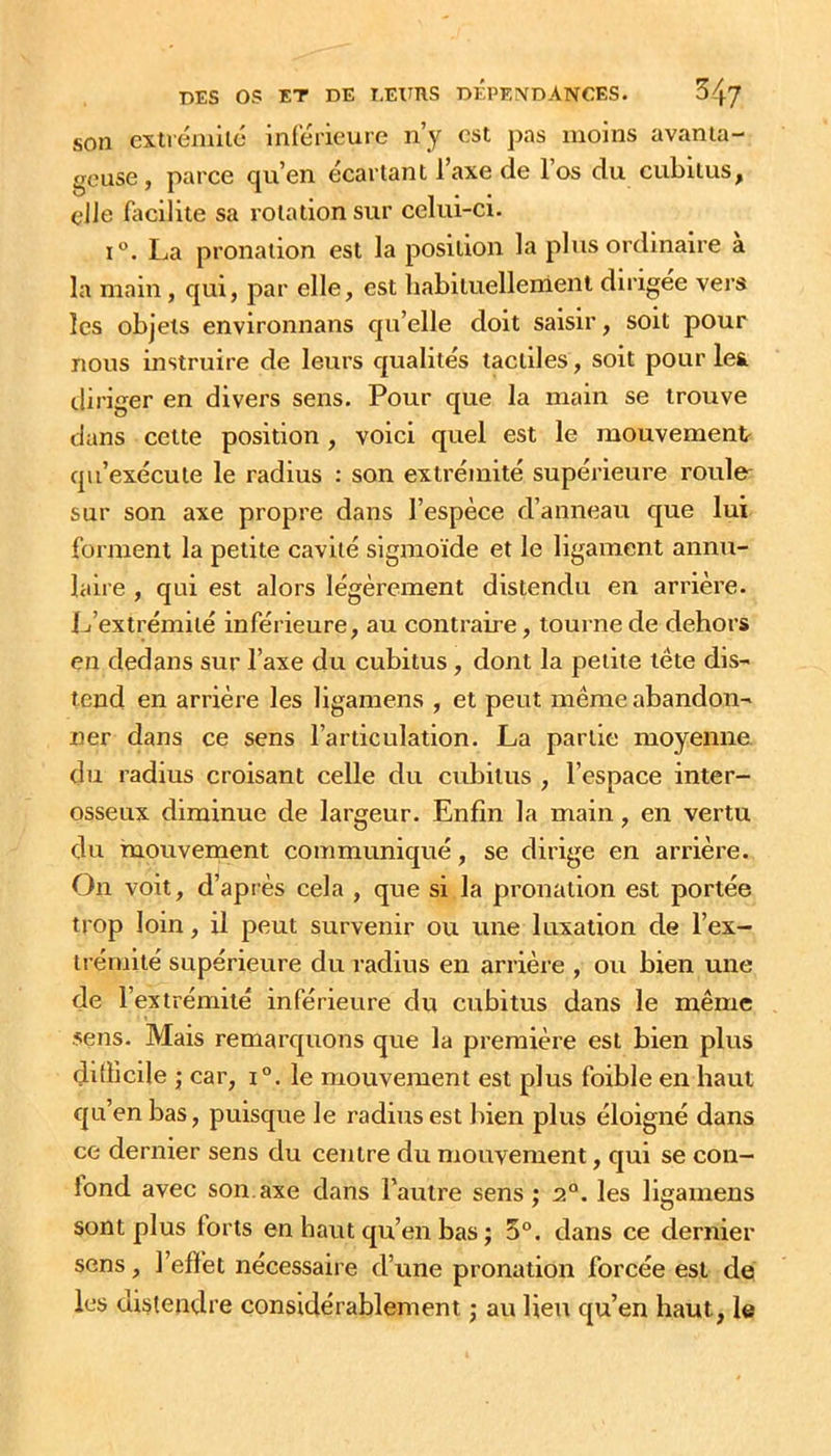 son cxtrénillé inierieurc n’y est pas moins avanta- geuse, parce qu’en écartant l’axe de l’os du cubitus, elle facilite sa rotation sur celui-ci. I®. La pronation est la position la plus ordinaire à la main, qui, par elle, est habituellement dirigée vers les objets environnans qu’elle doit saisir, soit pour nous instruire de leurs qualités tactiles, soit pour les diriger en divers sens. Pour que la main se trouve dans celte position , voici quel est le mouvement qu’exécute le radius : son extrémité supérieure rouW sur son axe propre dans l’espèce d’anneau que lui forment la petite cavité sigmoïde et le ligament annu- laire , qui est alors légèrement distendu en arrière, ij’extrémité inférieure, au contraire, tourne de dehors en dedans sur l’axe du cubitus, dont la petite tête dis- tend en arrière les ligamens , et peut même abandon- ner dans ce sens l’articulation. La partie moyenne, du radius croisant celle du cubitus , l’espace inter- osseux diminue de largeur. Enfin la main, en vertu du mouvement communiqué, se dirige en arrière. On voit, d’après cela , que si la pronation est portée trop loin, il peut survenir ou une luxation de l’ex- trémité supérieure du radius en arrière , ou bien une de l’extrémité inférieure du cubitus dans le même .sens. Mais remarquons que la première est bien plus ditiicile ; car, i®. le mouvement est plus foible en haut qu’en bas, puisque le radius est bien plus éloigné dans ce dernier sens du centre du mouvement, qui se con- lond avec son. axe dans l’autre sens ; 2°. les ligamens sont plus forts en haut qu’en bas ; 5®. dans ce dernier sens, l’efiet nécessaire d’une pronation forcée est de les distendre considérablement ; au lieu qu’en haut, le