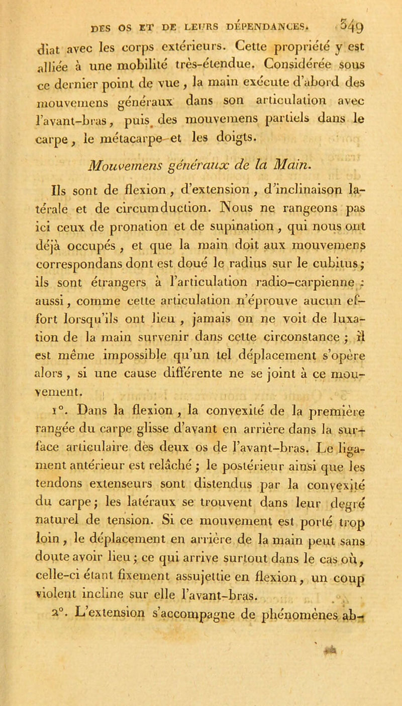 diat avec les corps extérieurs. Cette propriété y est alliée à une mobilité très-étendue. Considérée sous ce dernier point de vue , la main exécute d’abord des mouvemens généraux dans son articulation avec l’avant-bras, puis, des mouvemens partiels dans le carpe, le métacarpe-et les doigts. Mouvemens généraux de la Main. Ils sont de flexion, d’extension, d’inclinaison la- térale et de circumduclion. Nous ne rangeons pas ici ceux de pronation et de supination , qui nous ont déjà occupés , et que la main doit aux mouvemens correspondans dont est doué le radius sur le cubitus; ils sont étrangers à l’articulation radio-carpienne ; aussi, comme cette articulation n’éprouve aucun ef- fort lorsqu’ils ont lieu , jamais on ne voit de luxa- tion de la main survenir dans cette circonstance ; îl est même impossible qu’un tel déplacement s’opère alors , si une cause difierente ne se joint à ce mou- vement. 1°. Dans la flexion, la convexité de la première rangée du carpe glisse d’avant en arrière dans la sur- face articulaire dès deux os de l’avant-bras. Le li^a- o ment antérieur est relâché ; le postérieur ainsi que les tendons extenseurs sont distendus par la convexité du carpe; les latéraux se trouvent dans leur degré naturel de tension. Si ce mouvement est porté trop loin , le déplacement en arrière de la main peut sans doute avoir lieu ; ce qui arrive surtout dans le cas où, celle-ci étant fixement assujettie en flexion, un coup violent incline sur elle l’avant-bras. a°. L extension s’accompagne de phénomènes, ab-i