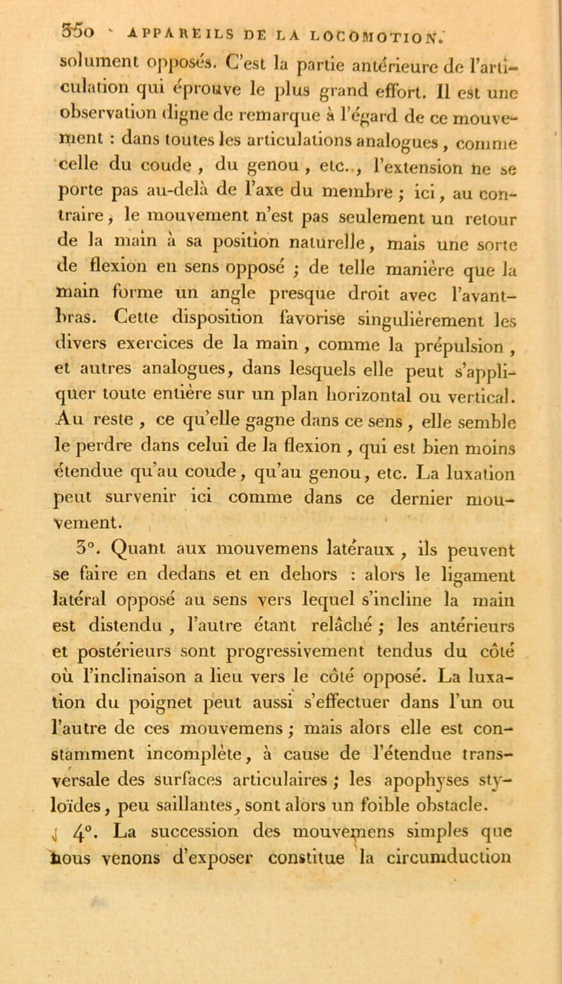 solument opposes. C est la partie antérieure de l’arti- culation qui éprouve le plus grand effort. Il est une observation digne de remarque à l’égard de ce mouve^ ment : dans toutes les articulations analogues, comme celle du coude , du genou, etc.., l’extension ne se porte pas au-delà de l’axe du membre ; ici, au con- traire , le mouvement n’est pas seulement un retour de la main a sa position naturelle, mais une sorte de flexion en sens opposé ; de telle manière que la main forme un angle presque droit avec l’avant- bras. Cette disposition favotisO singulièrement les divers exercices de la main , comme la prépulsion , et autres analogues, dans lesquels elle peut s’appli- quer toute entière sur un plan borizontal ou vertical. Au reste , ce qu elle gagne dans ce sens , elle semble le perdre dans celui de la flexion , qui est bien moins étendue qu’au coude, qu’au genou, etc. La luxation peut survenir ici comme dans ce dernier mou- vement. 3°. Quant aux mouvemens latéraux , ils peuvent se faire en dedans et en dehors : alors le ligament latéral opposé au sens vers lequel s’incline la main est distendu , l’autre étant relâché ; les antérieurs et postérieurs sont progressivement tendus du côté où l’inclinaison a lieu vers le côté opposé. La luxa- tion du poignet peut aussi s’effectuer dans l’un ou l’autre de ces mouvemens ; mais alors elle est con- stamment incomplète, à cause de l’étendue trans- versale des surfaces articulaires ; les apophyses sty- loïdes, peu saillantes, sont alors un foible obstacle. J 4“* La succession des mouvei,nens simples que îious venons d’exposer constitue la circumducüon