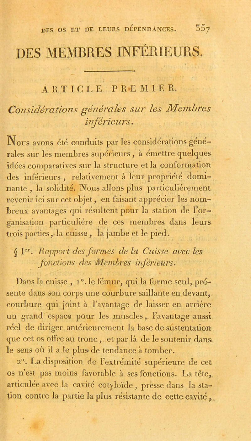 DES MEMBRES INFÉRIEURS. ARTICLE PR'EMIER. Considérations générales sur les Membres inférieurs. Nous avons été conduits parles considérations géné- rales sur les membres supérieurs, à émettre quelques idées comparatives sur la structure et la conformation des inférieurs , relativement à leur propriété domi- nante , la solidité. Nous allons plus particulièrement revenir ici sur cet objet, en faisant apprécier les nom- breux avantages qui résultent pour la station de Tor- ganisalion particulière de ces membres dans leurs trois parties, la cuisse, la jambe et le pied. § L’’. Rapport des formes de la Cuisse avec les fonctions des Membres inférieurs. Dans la cuisse , i“. le fémur, qui la forme seul, pré- sente dans son corps une courbure saillante en devant, courbure qui joint à l’avantage de laisser en arrière uu grand espace pour les muscles,, l’avantage aussi réel de diriger antérieurement la base de sû.steutatioii que cet os offre au tronc,. et par là de le soutenir dans le sens où il a le plus de tendance à tomber. 2°. La disposition de l’extrémité supérieure de cet os n’est pas moins favorable à ses fonctions. La tête, articulée avec la cavité cotyloïde, presse dans la sta- tion contre la partie la plus résistante de celle cavité ,