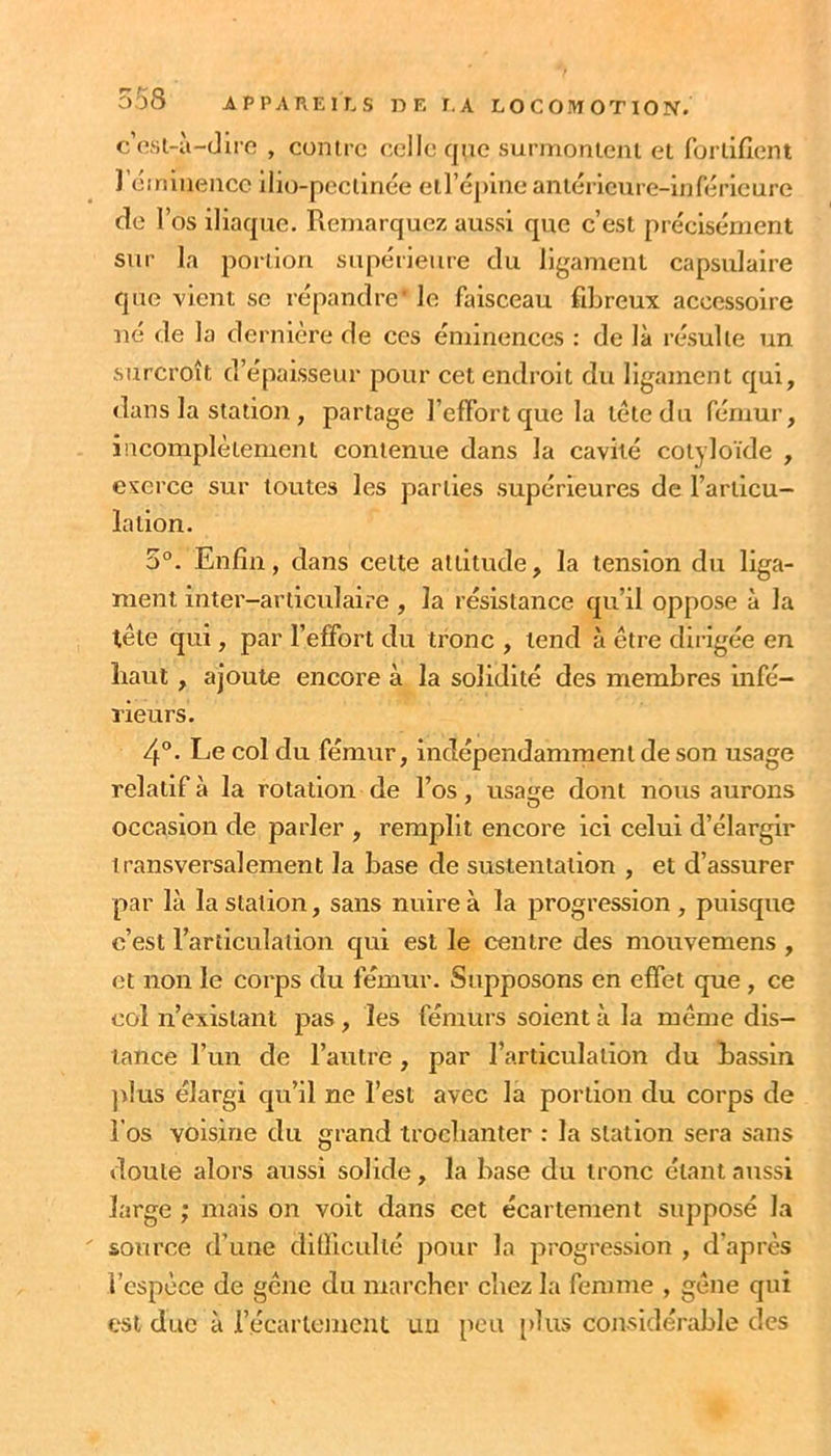 c’osl-à-dirc , contre celle qiie surmontent et fortifient de r os iliaque. Remarquez aussi que c’est précisément sur la portion supérieure du ligament capsulaire que vient se répandre' le faisceau fiLreux accessoire né de la dernière de ces éminences : de là résulte un surcroît d’épaisseur pour cet endroit du ligament qui, dans la station , partage l’effort que la tète du fémur, incomplètement contenue dans la cavité cotyloïde , exerce sur toutes les parties supérieures de l’articu- lation. 5°. Enfin, dans celte altitude, la tension du liga- ment inter-articulaire , la résistance qu’il oppose à la tête qui, par l’effort du tronc , tend à être dirigée en haut, ajoute encore à la solidité des membres infé- rieurs. 4“. Le col du fémur, indépendamment de son usage relatif à la rotation de l’os, usa^e dont nous aurons occasion de parler , remplit encore ici celui d’élargir transversalement la base de sustentation , et d’assurer par là la station, sans nuire à la progression , puisque c’est l’articulation qui est le centre des mouvemens , et non le corps du fémur. Supposons en effet que, ce col n’existant pas, les fémurs soient à la même dis- tance l’un de l’autre, par l’articulation du bassin jdus élargi qu’il ne l’est avec la portion du corps de l’os voisine du grand trochanter : la station sera sans doute alors aussi solide, la base du tronc étant aussi large ; mais on voit dans cet écartement supposé la source d’une difficidlé jiour la progression , d’après l’espèce de gène du marcher chez la femme , gène qui est duc à récarlerncut un pou [>lus considérable des
