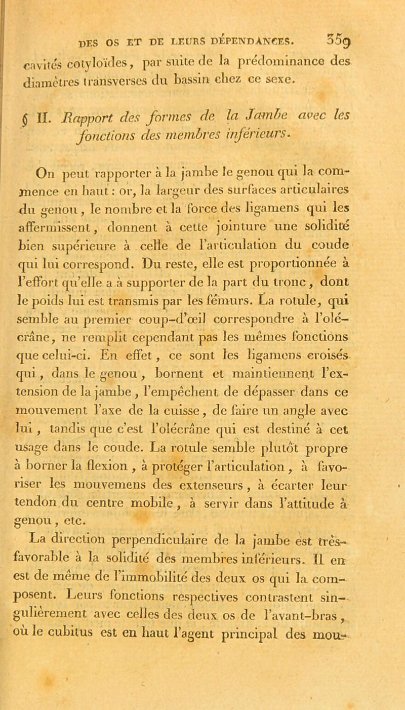 cavités cotyloïdes, par suite de la prédominance des dianicires transverscs du bassin chez ce sexe. $ II. Rapport des formes de la Jambe avec les fonctions des membres inférieurs. On peut rapporter à la jambe le genou qui la com- mence en liant : or, la largeur des surfaces articulaires du genou , le nombre et la force des llgamens qui les affermissent, donnent à celte jointure une solidité bien supérieure à celle de rariiculalion du coude qui lui correspond. Du reste, elle est proportionnée à l’effort qu’elle a à supporter de la part du tronc, dont le poids lui est transmis par les fémurs. La rotule, qui semble au premier coup-d^œil correspondre à l’olé- crane, ne remplit cependant pas les mêmes fonctions que celui-ci. En effet, ce sont les ligamons croisés qui, dans le genou , bornent et maintiennent l’ex- tension de la jambe, l’empêcbent de dépasser dans ce mouvement l’axe de la cuisse, de faire un angle avec lui, tandis que c’est l’olécrane qui est destiné à cet usage dans le coude. La rotule semble plutôt propre à liorner la flexion , à protéger l’articulation , à favo- riser les mouvemens des extenseurs, à écarter leur tendon du centre mobile, à servir dans l’attitude à genou, etc. La direction perpendiculaire de la jambe est trés- favorable à la solidité des membres inlérieurs. IL en est de même de l’immobilité des deux os qui la com- posent. Leurs fonctions respectives contrastent sin- gulièrement avec celles des deux os de l’avant-bras , où le cubitus est en haut l’agent principal des mou-