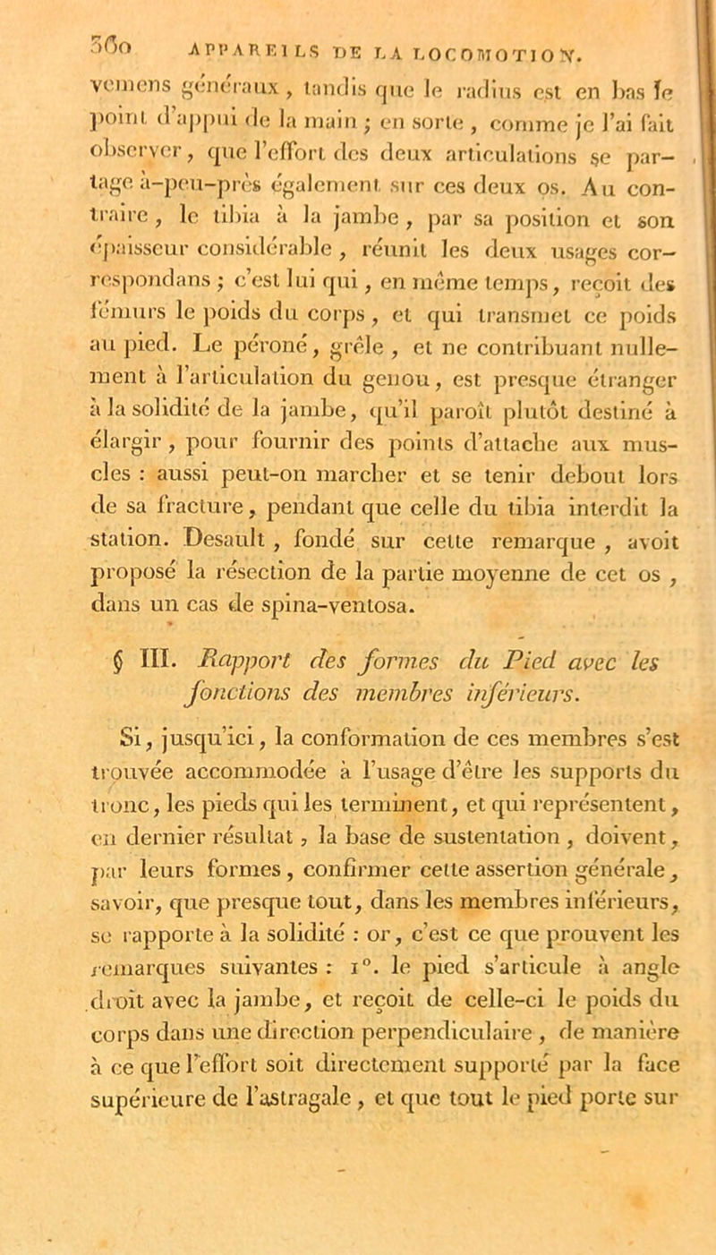 ■ appareils de L a LOC OniOTI O X. vouions génoiaux , tandis que le l’adius est en l)as ïe ])omt d appui de la main • eu sorte , comme je J’ai fait observer, epte l’eftbrt des deux articulations §e par- tage à-peu-près également sur ces deux os. Au con- traire , le tibia a la jambe , par sa position et son épaisseur considérable , réunit les deux usages cor- respondans ; c’est lui qui, en meme temps, reçoit des lémurs le poids du corps, et qui ti’ansmel ce poids au pied. Le péroné, grêle , et ne contribuant nulle- ment à l’artictilalion du genou, est presque étranger à la solidité de la jambe, qu’il paroîl plutôt destiné à élargir , pour fournir des points d’attache aux mus- cles : aussi peut-on marcher et se tenir debout lors de sa fracture, pendant que celle du tibia interdit la station. Desault , fondé sur cette remarque , avoit proposé la résection de la partie moyenne de cet os , dans un cas de spina-ventosa. § III. Rapport des formes du Pied avec les fonctions des membres inférieurs. Si, jusqu’ici, la conformation de ces membres s’est trouvée accommodée à l’usage d’être les supports du tronc, les pieds qui les termment, et qui l'eprésentent, en dernier résultat, la base de sustentation , doivent, par leurs formes , confirmer cette assertion générale, savoir, que presque tout, dans les membres inférieurs, se rapporte à la solidité : or, c’est ce que prouvent les icmarques suivantes : i°. le pied s’articule à angle droit avec la jatnbe, et reçoit de celle-ci le poids du corps dans une direction perpendiculaire , de manière à ce que l’eflort soit directement supporté par la face supérieure de l’astragale , et que tout le pied porte sur