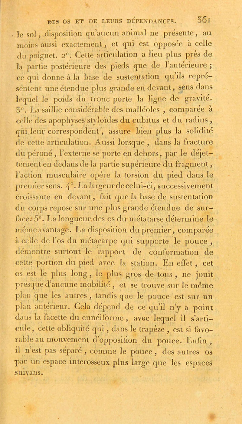 56r 15Efl os ET DE EEtTRS DÉPENDANCES, le sol, (lispositioa qu'aucun animal ne présente, au moins aussi exactement, et qui est opposée à celle (lu poignet. a°. Celte articulation a lieu plus près de la partie postérieure des pieds que de l’anterieure ; ce qui donne à la base de sustentation qu ils repré- sentent une étendue plus grande en devant, sens dans lecpiel le poids du tronc porte la ligne de gravité. 5°. La saillie considérable des malléoles , comparée à celle des apophyses styloïdes du cubitus et du radius, qui leur correspondent, assure bien plus la solidité de cette articulation. Aussi lorsque , dans la fracture du péroné , rexterne se porte en dehors, par le déjet- tement en dedans de la partie supérieure du fragment, l’action musculaire opèie la torsion du pied dans le premier sens. 4*’- La largeurdecelui-ci, successivement croissante en devant, fait que la base de sustentation du corps repose sur une plus grande étendue de sur- face: 5. La longueur, des es du niétatarse détermine le incrneavantage. La disposition du plumier, comparée à celle de l’os du métacarpe qui supporte le pouce , démontre surtout le rapport de conformation de celtt; portion du pied avec la station. En effet, cet os est le plus long , le plus gros de tous , ne jouit presque d’aucune mobilité , et se trouve sur le même plan que les autres , tandis que le pouce est sur un plan antérieur. Cela dépend de ce qu’il n’y a point dans la facette du cunéiforme , avec lequel il s’arti- cule, cette obliquité qui, dans le trapèze , est si favo- rable au mouvement d'opposition du pouce. Enfin, il n’est pas séparé , comme le pouce, des autres os par un espace interosseux plus large que les espaces sui\ans.