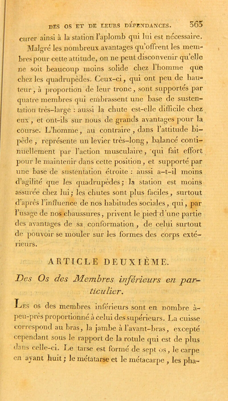 curer ainsi à la station l’aplomb qui lui est nécessaire. Malgré les nombreux avantages qu’offrent les mem- bres pour cette attitude, on ne peut disconvenir qu elle ne soit beaucoup moins solide chez l’homme que chez les quadrupèdes. Ceux-ci, qui ont peu de hau- teur , à ])roporlion de leur tronc, sont supportes par quatre membres qui embrassent une base de susten- tation très-large : aussi la cbute est-elle difficile chez eux, et ont-ils sur nous de grands avantages pour la course. L’homme, au contraire , dans l’attitude bi- pède , représente un levier très-long, balancé conti- nuellement par l’action musculaire, *qui fait effort pour le maintenir dans cette position , et supporté par une base de sustentation étroite : aussi a-t-il moins d’agihlé que les quadrupèdes ; la station est moins assurée chez lui; les chutes sont plus faciles, surtout d’après l’influence de nos habitudes sociales, qui, par l’usage de nos chaussures, privent le piechd’une partie des avantages de sa conformation , de celui surtout de pouvoir se mouler sur les formes des corps exté- rieurs. ARTICLE DEUXIÈME. Des Os des JMembres inférieurs en par- ticulier. I-JES OS des membres inférieurs sont en nombre à- peu-près proportionné à celui des supérieurs. La cuisse correspond au bras, la jambe à l’avant-bras, excepté cependant sous le rapport de la rotule qui est de plus dans celle-ci. Le tarse est formé de sept os, le carpe en ayant huit ; le métatarse et le métacarpe , les pha-