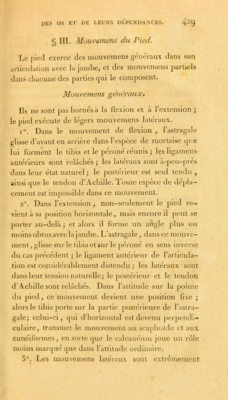 § III. Mouveineîis du Pied. Le pied exerce des mouvemens generaux dans son arllcnlalion avec la jambe, et des mouvemens partiels dans chacune des parties qui le composent. Mouvemens généraux. Ils ne sont pas bornés à la flexion et à l’extension ; le pied exécute de légers mouvemens latéraux. 1°. Dans le mouvement de flexion , l’astragale glisse d’avant en arrière dans l’espèce de mortaise qr.e lui forment le tibia et le péroné réunis ; les ligamens antérieurs sont relâchés les latéraux sont à-peu-pres dans leur état naturel ; le postérieur est seul tendu , ainsi que le tendon d’Achille. Toute espèce de dépla- cement est impossible dans ce mouvement. 2°. Dans l’exiension, non-seulement le pied re- vient à sa position horizontale , mais encore il peut se porter au-delà ,* et alors il forme un angle plus ou moins obtus avec la jambe. L’astragale, dans ce mouve- ment , glisse sur le tibia et sur le péroné en sens inverse du cas précédent ; le ligament antérieur de l’articula- tion est considérablement distend^ \ les latéraux sont dans leur tension naturelle; le postérieur et le tendon d’Achille sont relâchés. Dans l’altitude sur la pointe du pied, ce mouvement devient une position fixe ; alors le tibia porte sur la partie postérieure de l’astra- gale; celui-ci, qui d’horizontal est devenu perpendi- culaire, transmet le mouvement au scaphoïde et aux cunéiformes, en sorte que le calcanéum joue un rôle moins marqué que dans l’attitude ordinaire. 3°. Les mouvemens latéraux sont extrêmement