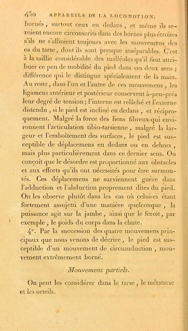 Jjoi ntjs y supioiit ceux en (leduns , et inenie ils se-“ roleni encore circonscriis dans des liornes plusélroiies s ils ne s’allioient toujours avec les inouvembns des , os du tarse, dont lis sont presque inséjiarahles. C’est à la saillie considérable des malléoles qu’il faut attri- buer ce peu de mobilité du pied dans ces deux sens ; difTérencc qui le distingue Sjiécialement de la main, ^u reste, dans 1 un et l’autre de ces mouvemens , les ïigamens antérieur et postérieur conservent à-peu-près leur degré de tension; l’interne est relâché et l’externe distendu , si le pied est incliné en dedans , et récipro- quement. Malgré la force des liens fibreux qui envi- ronnent l’articulation tibio-tarslenne , malgré la lar- geur et l’emboîtement des surfaces, le pied est sus- ceptible de déplacemens en dedans ou en dehois , mais plus partieulièrement dans ce dernier sens. On conçoit que le désordre est proportionné aux obstacles et aux efforts qu’ils ont nécessités pour être surmon- tés. Ces déplaeemens ne surviennent guère dans l’adduction et l’abduction proprement dites du pied. On les observe plutôt dans les cas où celui-ci étant fortement assujetti d’une manière quelconque , la puissance agit sur la jambe , ainsi que le feroit, par exemple , le poids du eorps dans la chute. 4°. Par la suecession des quatre mouvemens prin- cipaux que nous venons de décrire , le pied est sus- ceptible d’un mouvement de circumduction , mou- vement extrêmement borné. Mouvemens partiels. On peut les considérer dans le tarse, le métatarse et les orteils.
