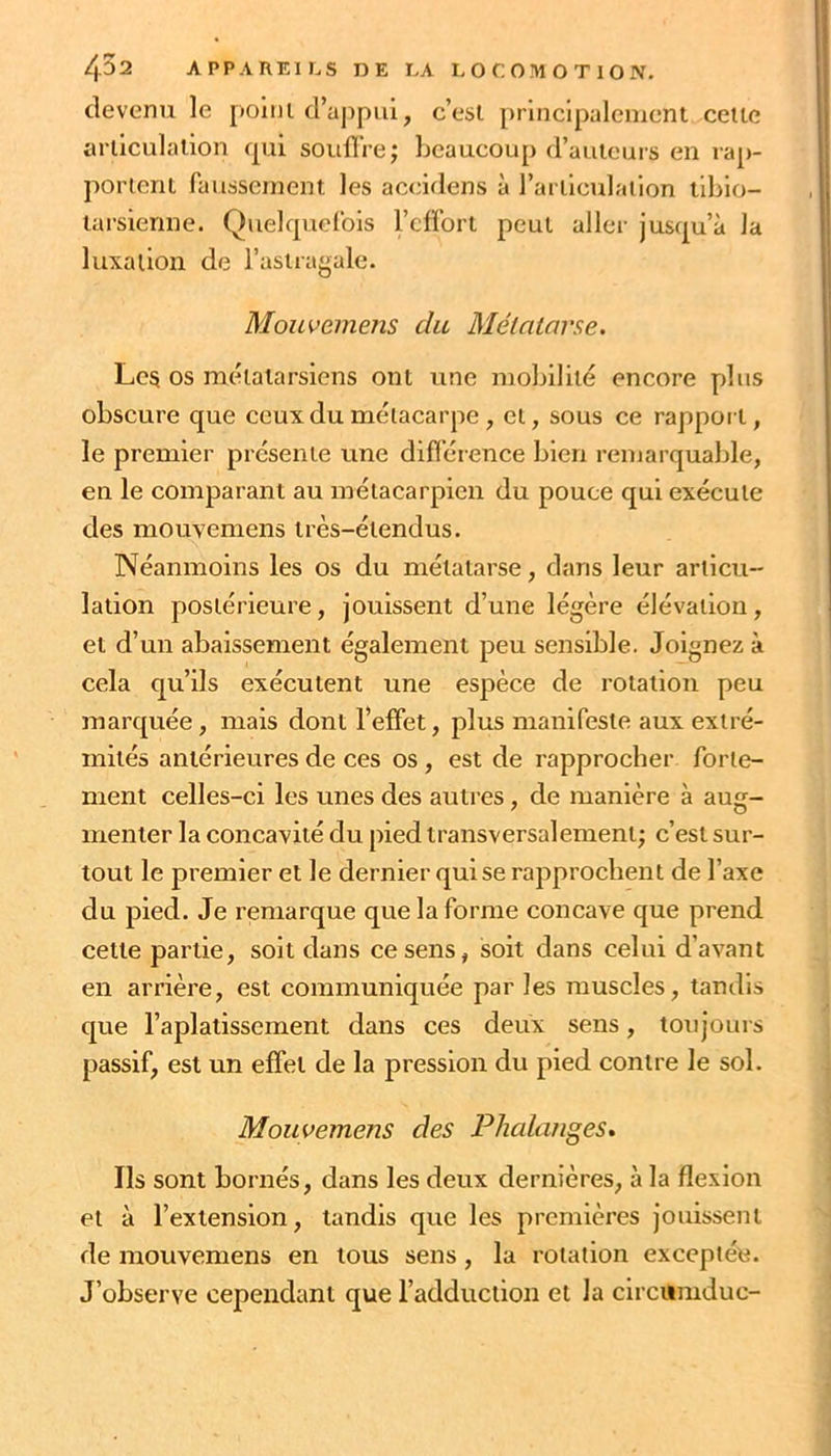 devenu le poiiu d’ajipui, c’est, principalement cette aniculalion cpii souffre; beaucoup d’auteurs en rap- portent faussement les accidens à rarüculaiion tiblo- larsienne. Quelcpiefois Tcffort peut aller jusfj[u’à la luxation de l’astragale. Mouvemens du Métatarse. Les os métatarsiens ont une mobilité encore plus obscure que ceux du métacarpe , et, sous ce rappoi t, le premier présente une différence bien remarquable, en le comparant au métacarpien du pouce qui exécute des mouvemens très-étendus. Néanmoins les os du métatarse, dans leur articu- lation postérieure, jouissent d’une légère élévation, et d’un abaissement également peu sensible. Joignez à cela qu’ils exécutent une espèce de rotation peu marquée, mais dont l’effet, plus manifeste aux extré- mités antérieures de ces os, est de rapprocher forte- ment celles-ci les unes des autres, de manière à aug- menter la concavité du pied transversalement; c’est sur- tout le premier et le dernier qui se rapprochent de l’axe du pied. Je remarque que la forme concave que prend cette partie, soit dans ce sens, soit dans celui d’avant en arrière, est communiquée par les muscles, tandis que l’aplatissement dans ces deux sens, toujours passif, est un effet de la pression du pied contre le sol. Mouvemens des Phalanges» Ils sont bornés, dans les deux dernières, à la flexion et à l’extension, tandis que les premières jouissent de mouvemens en tous sens, la rotation exceptée. J’observe cependant que l’adduction et la clrcumduc-