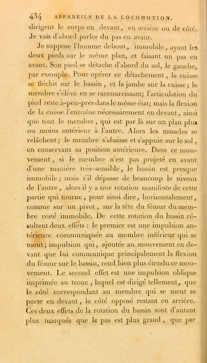 tlii i<^(*iit le coi [)s en clevaiii, en anière ou de côlc'. Je vais d’abord [larler du [>as eu avant. Je su])j)Ose riioiume debout, immobile, ayant les deux pieds sur le même plan, et laisant un pas eu avant. Son pied se délaclie d’abord du sol, le gauche, par exemple. Pour opérer ce délacbement, la cuisse se flécbil sur le bassin, et la jambe sur la cuisse; le membre s’élève en se raccourcissant; l’articulation du pied reste à-peu-près dans le même état; mais la flexion de la cuisse l’entiaîiie nécessairement en devant, ainsi <[ue tout le ruembie , qui est par là sur un plan plus ou moins antérieur à l’autre. Alors les muscles se relâchent ; le membre s’abaisse et s’appuie sur le sol, en conservant sa position antérieure. Dans ce mou- vement , si le membre n’est pas projeté en avant d’une manière très-sensible, le bassin est presque immobile ; mais s’il dépasse de beaucoup le niveau de l’autre , alors il y a une rotation manifeste de cette partie qui tourne, pour ainsi dire, horizontalement, comme sur un pivot, sur la tête du fémur du mem- bre resté immobile. De cette rotation du bassin ré- sultent deux effets : le premier est une impulsion an- térieure communiquée au membre inférieur qui se meut; impulsion qui, ajoutée au mouvement en de- vant que lui communique principalement la flexion du fémur sur le bassin, rend bien plus étendu ce mou- vement. Le second effet est une impulsion oblique imprimée au tronc , lequel est dirigé tellement, que le côté correspondant au membre qui se meut se porte en devant, le côté opposé restant en arrière. Ces deux effets de la rotation du bassin sont d’autant plus marqués que le pas est plus grand, que par