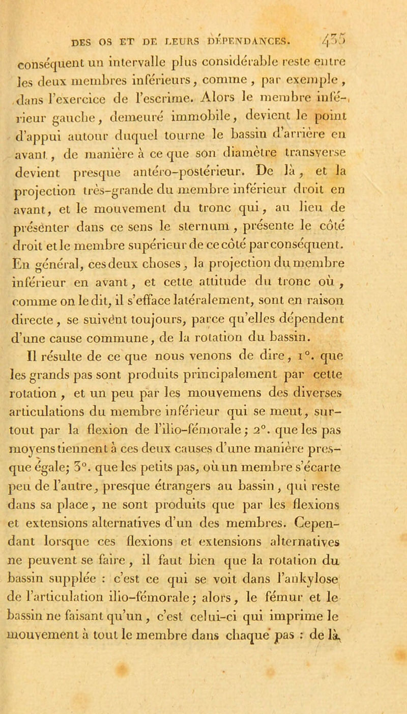conséquent un intervalle plus considéraLle reste entre les deux membres inférieurs, comme , par exeanple , dans l’exercice de l’escrime. Alors le membre infé-, rieur gaucbe, demeuré immobile, devient le point d’appui autour duquel tourne le bassin d’arrière en avant , de manière à ce que son diameti’e transverse devient presque antéro-postérieur. De là, et la projection très-grande du membre inférieur droit en avant, et le mouvement du tronc qui, au lieu de présenter dans ce sens le sternum, présente le côté droit elle membre supérieur de ce côté parconséquent. En général, ces deux choses, la projection du membre inférieur en avant, et cette attitude du tronc où , comme on ledit, il s’efface latéralement, sont en raison directe , se suivént toujours, parce qu’elles dépendent d’une cause commune, de la rotation du bassin. Il résulte de ce que nous venons de dire, i°. que, les grands pas sont prodiiits principalement par celte rotation , et un peu par les mouvemens des diverses articulations du membre inférieur qui se meut, sur- tout par la flexion de l’ilio-fémorale ; 2°. que les pas niojTiis tiennent à ces deux causes d’une manière pres- que égale; 5°. que les petits pas, où un membre s’écarte peu de l’autre, presque étrangers au bassin , qui reste dans sa place, ne sont produits que par les flexions et extensions alternatives d’un des niembres. Cepen- dant lorsque ces flexions et extensions alternatives ne peuvent se faire , il faut bien que la rotation du bassin supplée : c’est ce qui se voit dans l’anlcylose de l’articulation ilio-fémorale ; alors, le fémur et le bassin ne faisant qu’un , c’est celui-ci qui imprime le mouvement à tout le membre dans chaque' pas ; de là