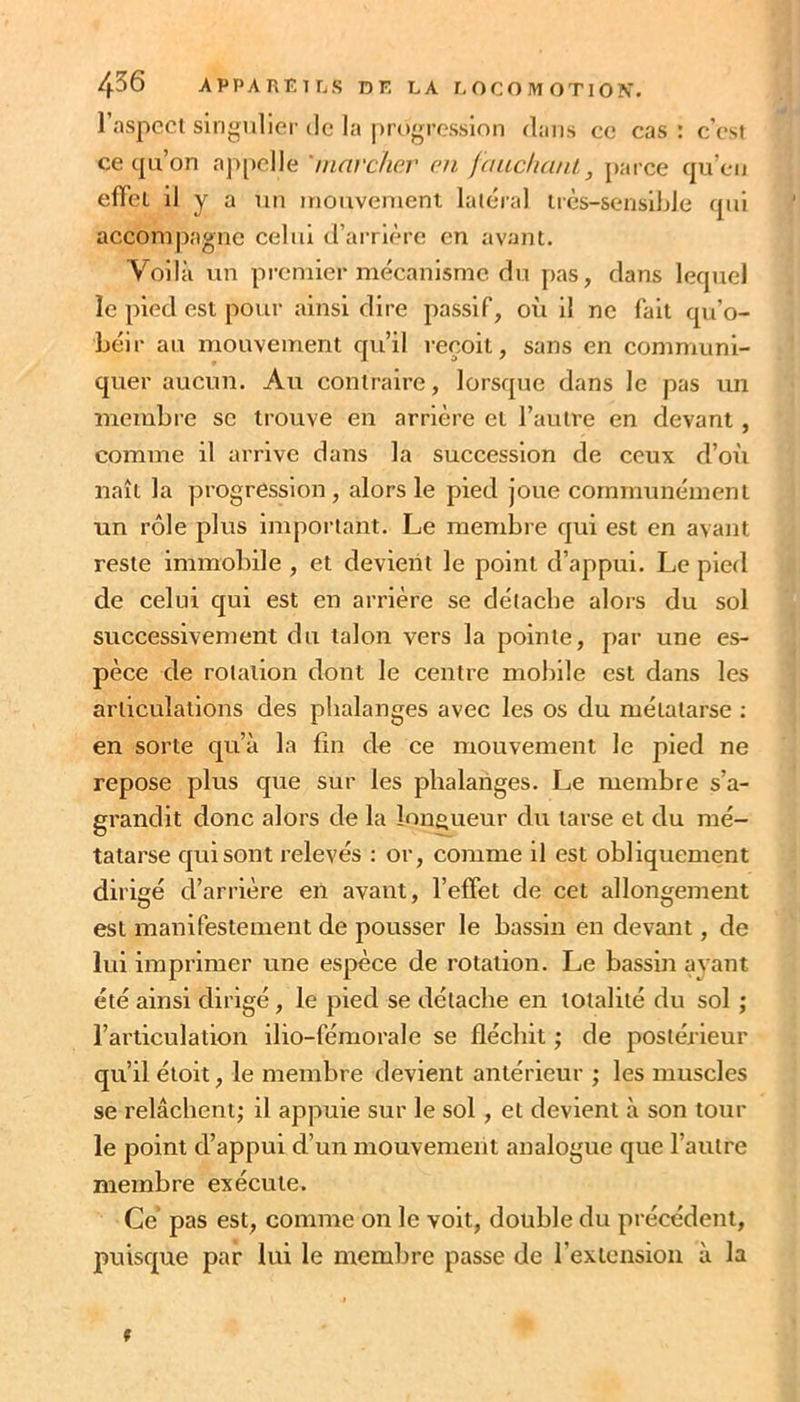 l’aspcci singulier de la progression dans ce cas : c’est ce qu’on appelle 'marc/iav en fauchant., parce qu’en eiïel il y a lin inouvenieni latéral ircs-sensible qui accompagne celui d’arrière en avant. Voilà un premier mécanisme du pas, dans lequel le pied est pour ainsi dire passif, où il ne fait qu’o- béir au mouvement qu’il reçoit, sans en communi- quer aucun. Au contraire, lorsque dans le pas un membre sc trouve en arrière et l’autre en devant, comme il arrive dans la succession de ceux d’où naît la progression, alors le pied joue communément un rôle plus important. Le membre qui est en avant reste immobile , et devient le point d’appui. Le pied de celui qui est en arrière se détache alors du sol successivement du talon vtps la pointe, par une es- pèce de rotation dont le centre mobile est dans les articulations des phalanges avec les os du métatarse : en sorte qu’à la fin de ce mouvement le pied ne repose plus que sur les phalanges. Le membre s’a- grandit donc alors de la îon^^ueur du tarse et du mé- tatarse qui sont relevés : or, comme il est obliquement dirigé d’arrière en avant, l’efFet de cet allongement est manifestement de pousser le bassin en devant, de lui imprimer une espèce de rotation. Le bassin avant été ainsi dirigé, le pied se détache en totalité du sol ; l’articulation ilio-fémorale se fléchit ; de postérieur qu’il éloit, le membre devient antérieur ; les muscles se relâchent; il appuie sur le sol, et devient à son tour le point d’appui d’un mouvement analogue que l’autre membre exécute. Ce pas est, comme on le voit, double du précédent, puisque par lui le membre passe de l’extension à la f