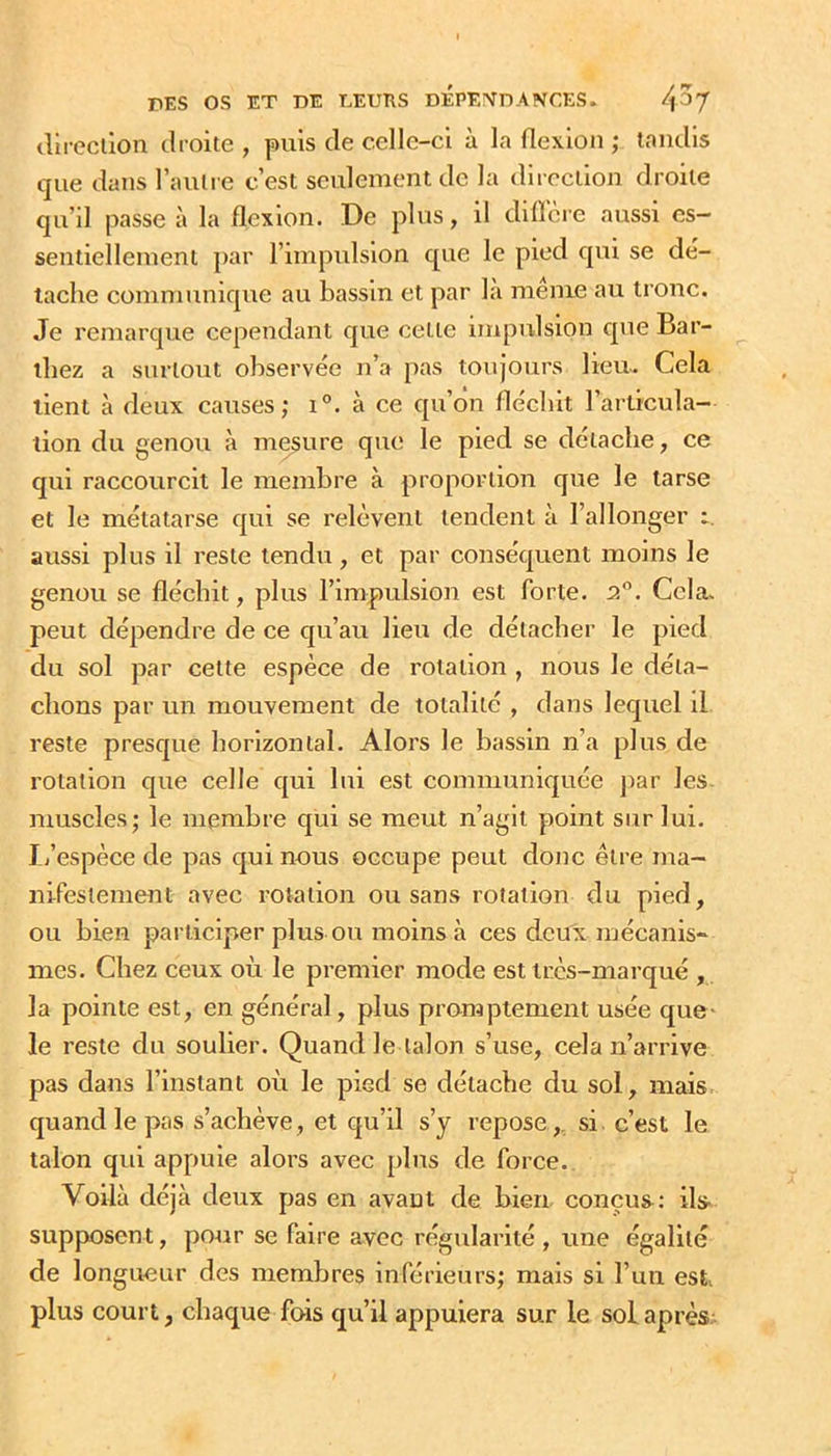 (lii-ecllon droite , puis de celle-ci à la flexion ; tondis que dans l’auli e c’est seulement de la direction droite qu’il passe à la flexion. De plus, il dilïcre aussi es- sentiellement par l’impulsion que le pied qui se dé- tache communique au bassin et par la meme au tronc. Je remarque cependant que cette impulsion que Bar- thez a surtout observée n’a pas toujours lieu. Cela tient à deux causes; i°. à ce qu’on fléchit l’articula- tion du genou à mesure que le pied se détache, ce qui raccourcit le membre à proportion que le tarse et le métatarse qui se relèvent tendent à l’allonger aussi plus il reste tendu, et par conséquent moins le genou se fléchit, plus l’impulsion est forte. P,. Cela, peut dépendre de ce qu’au lieu de détacher le pied du sol par cette espèce de rotation , nous le déta- chons par un mouvement de totalité , dans lequel il reste presque horizontal. Alors le bassin n’a plus de rotation que celle qui lui est communiquée j)ar les. muscles; le membre qui se meut n’agit point sur lui. L’espèce de pas qui nous occupe peut donc être ma- nifestement avec rotation ou sans rotation du pied, ou bien participer plus ou moins à ces deux mécanis- mes. Chez ceux où le premier mode est très-marqué , la pointe est, en général, plus promptement usée que- le reste du soulier. Quand le talon s’use, cela n’arrive pas dans l’instant où le pied se détache du sol, mais, quand le pas s’achève, et qu’il s’y repose ,, si. c’est le talon qui appuie alors avec plus de force. Voilà déjà deux pas en avant de bien, conçus: ils- supp>osent, po^ir se faire avec régularité , une égalité de longueur des membres inférieurs; mais si l’un est^ plus court, chaque fois qu’il appuiera sur le sol après.