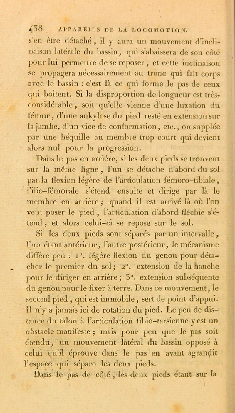 Ai>p.\nEir,s i)K r,A i.oco^ioTiûiV. s’ciri cli-o (léiachô , il y aura un mouvemeni d’incli- uaison latérale du bassin, qui s’abaissera de son côté j)Our lui permettre de se reposer , et cette inclinaison se propagera nécessairement au tronc qui l'ait corps avec le bassin : c’est là ce qui forme le pas de ceux qui boitent. Si la disproportion de longueur est trèsr considérable, soit qu’elle vienne d’une luxation du fémur, d’une ankylosé du pied resté en extension sur la jambe, d’un vice de conlormalion, etc., on supplée par une béquille au membie trop court qui devient alors nul pour la progression. Dans le pas en arrière, si les deux pieds se trouvent sur la meme ligne, l’un se détache d’abord du sol par la flexion légère de l’articulation fémoro-tibiale, l’ilio-fémorale s’étend ensuite et dirige par là le membre en arrière ; quand il est arrivé là où l’on veut poser le pied , l’articulation d’abord fléchie s’é- tend , et alors celui-ci se repose sur le sol. Si les deux pieds sont séparés par un intervalle, l’un étant antérieur, l’autre postérieur, le mécanisme diffère peu : i°. légère flexion du genou pour déta- cher le jtremier du sol ; 2°. extension de la hanche jiour le diriger en arrière ; 5°. extension subséquente du genou pour le fixer à terre. Dans ce mouvement, le second pied , qui est immobile, sert de point d’appui. Il n’y a jamais ici de rotation du pied. Le peu de dis- tance du talon à l’articulation tibio-tarsienne y est un obstacle manifeste ; mais pour peu que le pas soit étendu, un mouvement latéral du bassin opposé à celui qu’il éprouve dans le pas en avant agrain^it l’espace qui sépare les deux pieds. Daris le pas de côté, les deux pieds étant sur la