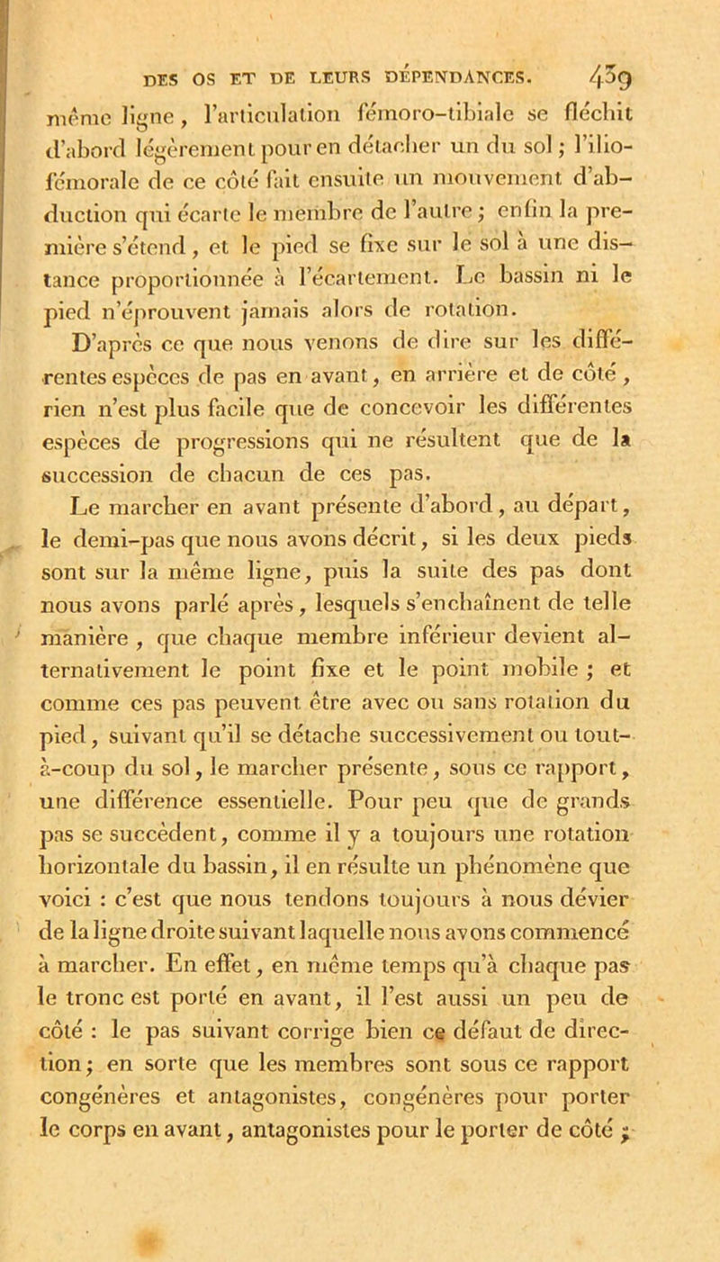 même ligne , rarliculalion fémoro-tibiale se flécbit (.l’aborcl légèrement pour en délaeber un du sol ; l’ilio- fémorale de ce côté fait ensuiie un mouvement d’ab- duction qui écarte le membre de l’autre ; enlin la pre- mière s’étend, et le pied se fixe sur le sol a une dis- tance proportionnée à l’écartement. Le bassin ni le pied n’éprouvent jamais alors de rotation. D’après ce que nous venons de dire sur les diffé- rentes especes de pas en avant, en arrière et de coté, rien n’est plus facile que de concevoir les différentes espèces de progressions qui ne résultent que de lâ succession de chacun de ces pas. Le marcher en avant présente d’abord , au départ, le demi-pas que nous avons décrit, si les deux pieds sont sur la même ligne, puis la suite des pas dont nous avons parlé après, lesquels s’enchaînent de telle manière , que chaque membre inférieur devient al- ternativement le point fixe et le point mobile ; et comme ces pas peuvent être avec ou sans rotation du pied, suivant qu’il se détache successivement ou tout- à-coup du sol, le marcher présente, sous ce rapport, une différence essentielle. Pour peu que de grands pas se succèdent, comme il y a toujours une rotation horizontale du bassin, il en résulte un phénomène que voici : c’est que nous tendons toujours à nous dévier de la ligne droite suivant laquelle nous avons commencé à marcher. En effet, en même temps qu’à chaque pas le tronc est porté en avant, il l’est aussi un peu de côté : le pas suivant corrige bien ce défaut de direc- tion ; en sorte que les membres sont sous ce rapport congénères et antagonistes, congénères pour porter le corps en avant, antagonistes pour le porter de côté ;