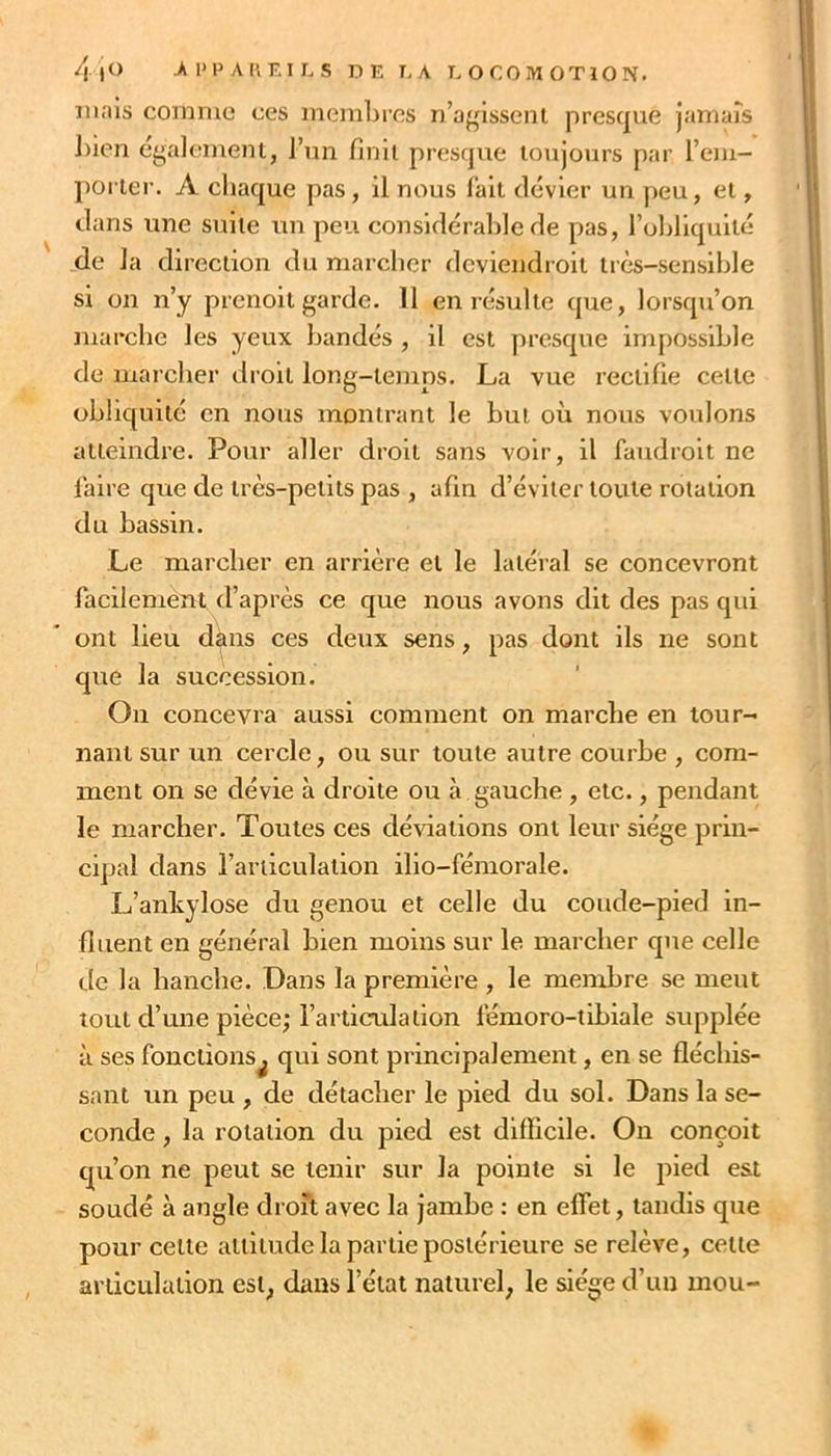 /| |0 >PPAKEILS DE EA E O C O iW 0 T 10 N. mais comme ces membres D’affissent presque Jamaîs l)ien éyalemeiu, l’un fmii presque toujours par l’em- poi ler. A chaque pas, il nous fait dévier un ])eu, et, dans une suite un peu considéraltle de pas, l’obliquité de la direction du marcher deviendroit tiès-sensihle si on n’y prenoil garde. 11 en résulte que, lorsqu’on marche les yeux bandés , il est presque impossible de marcher droit long-temps. La vue rectifie cette obliquité en nous montrant le but où nous voulons atteindre. Pour aller droit sans voir, il faudroit ne laire que de très-petits pas , afin d’éviter toute rotation du bassin. Le marcher en arrière et le latéral se concevront facilement d’après ce que nous avons dit des pas qui ont lieu d^ns ces deux sens, pas dont ils ne sont que la succession. On concevra aussi comment on marche en tour- nant sur un cercle, ou sur toute autre courbe , com- ment on se dévie à droite ou à gauche, etc., pendant le marcher. Toutes ces déviations ont leur siège prin- cipal dans l’articulation ilio-fémorale. L’ankylose du genou et celle du coude-pied in- fluent en général bien moins sur le marcher que celle de la hanche. Dans la première , le membre se meut tout d’une pièce,-l’articulation fémoro-tibiale supplée à ses fonctions^ qui sont principalement, en se fléchis- sant un peu , de détacher le pied du sol. Dans la se- conde , la rotation du pied est difficile. On conçoit qu’on ne peut se tenir sur la pointe si le pied est soudé à angle droit avec la Jambe : en effet, tandis que pour cette attitude la partie postérieure se relève, cette articulation est, dans l’état naturel, le siège d’un mou-