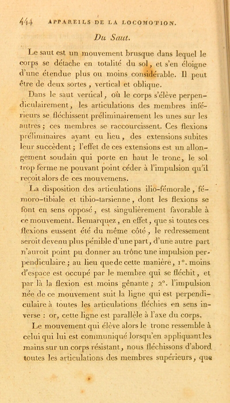 ^44 APPAREILS DE LA LOCOMOTION. Du Saut. Le saut est un mouvement brusque dans lequel le corps se détaché en totalité du sol, et s’en éloigne d’une étendue plus ou moins considérable. Il peut être de deux sortes , vertical et oblique. Dans le saut vertical, où le corps s’élève perpen- diculairement, les articulations des membres infé- rieurs se fléchissent préliminairement les unes sur les autres ; ces membres se raccourcissent. Ces flexions préliminaires ayant eu lieu, des extensions subites leur succèdent ; l’effet de ces extensions est un allon- gement soudain qui porte en haut le tronc, le sol trop ferme ne pouvant point céder à l’impulsion qu’il reçoit alors de ces mouvemens. La disposition des articulations ilio-fémorale , fé- moro-tibiale et tibio-larsienne, dont les flexions se font en sens opposé, est singulièrement favorable à ce mouvement. Remarquez, en effet, que si toutes ces flexions eussent été du même côté, le redressement seroit devenu plus pénible d’une part, d’une autre part n’auroit point pu donner au trône Une impulsion per- ])endiculaire ; au lieu quede cette manière, i°. moins d'espace est occupé par le membre qui se fléchit, et par là la flexion est moins gênante ; 2°. l’impulsion née de ce mouvement suit la ligne qui est perpendi- culaire à toutes les articulations fléchies en sens in- verse : or, cette ligne est parallèle à l’axe du corps. Le mouvement qui élève alors le tronc ressemble à celui qui lui est communiqué lorsqu’en appliquant les mains sur un corps résistant, nous fléchissons d’abord toutes les articulations des membres supérieurs, que *