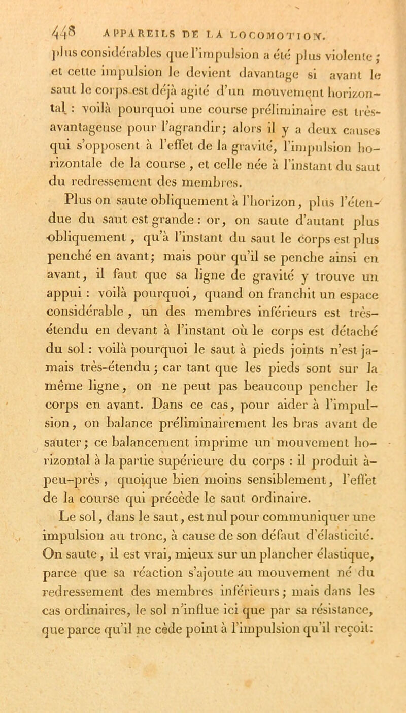 plus considérables fjuel impulsion a eié plus violente j ei celle impulsion le devienl davaniage si avanl le saul le corjis esi déjà agile d’uii mouveiiiqnl horizon- tal : voilà pourquoi une course préliminaire est très- avantageuse pour l’agrandir; alors il y a deux causes qui s’opposent à l’effet de la gravité, rimpiilslon ho- rizontale de la course , et celle née à l’Instant du saut du redressement des membres. Pinson saute obliquement à l’horizon, plus l’éten- due du saut est grande : or, on saule d’autant plus •obliquement, qu’à l’instant du saul le corps est plus penché en avant; mais pour qu’il se penche ainsi eu avant, il faut que sa ligne de gravité y trouve un appui : voilà pourquoi, quand on franchit un espace considérable , un des membres inférieurs est irès- élendu en devant à l’instant où le corps est détaché du sol : voilà pourquoi le saut à pieds joints n’est ja- mais très-étendu; car tant que les pieds sont sur la même ligne, on ne peut pas beaucoup pencher le corps en avant. Dans ce cas, pour aider à l’impul- sion , on balance préliminairement les bras avant de sauter; ce balancement imprime un mouvement ho- rizontal à la partie supérieure du corps : il produit à- j)eu-près , quoique bien moins sensiblement, l’effet de la course qui précède le saut ordinaire. Le sol, dans le saut, est nul pour communiquer une impulsion au tronc, à cause de son défaut d’élasticité. On saute, il est vrai, mieux sur un plancher élastique, parce que sa réaction s’ajoute au mouvement né du redressement des membres inférieurs ; mais dans les cas ordinaires, le sol n’influe ici que par sa résistance, que parce qu’il ne cède point à l’impulsion qu’il reçoit: