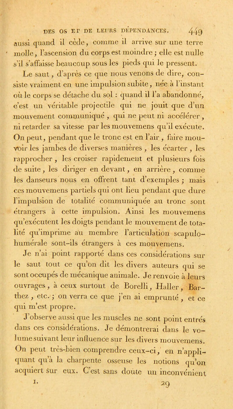 aussi quand il cède, comme il arrive sur une terre molle, l’ascension du corps est moindre ; elle est nulle s’il s’affaisse beaucoup sous les pieds qui le pressent. Le saut, d’après ce que nous venons de dire, con- siste vraiment en une impulsion subite, née à l’instaiu où le corps se détache du sol : quand il l’a abandonné, c’est un véritable projectile qui ne jouit que d’un mouvement communiqué , qui ne peut ni accélérer, ni retarder sa vitesse par les mouvemens qu’il exécute. On peut, pendant que le tronc est en l’air , faire mou- voir les jambes de diverses manières , les écarter , les rapprocher , les croiser rapidement et plusieurs fois de suite, les diriger en devant, en arrière , comme les danseurs nous en offrent tant d’exemples; mais ces mouvemens partiels qui ont lieu pendant que dure l’impulsion de totalité communiquée au tronc sont étrangers à cette impulsion. Ainsi les mouvemens qu’exécutent les doigts pendant le mouvement de tota- lité qu’imprime au membre l’articulation scapulo- humérale sont-ils étrangers à ces mouvemens. Je n’ai point rapporté dans ces considérations sur le saut tout ce qu’on dit les divers auteurs qui se sont occupés de mécanique animale. Je renvoie à leurs ouvrages , à ceux surtout de Borelli, Haller, Bai-- tbez , etc. ; on verra ce que j’en ai emprunté , et ce qui m’est propre. J’observe aussi que les muscles ne sont point entrés dans ces considérations. Je démontrerai dans le vo- lume suivant leur influence sur les divei s mouvemens. On peut très-bien comprendre ceux-ci, en n’appli- quant qu’à la charpente osseuse les notions qu’on acquiei t Sur eux. Cest sans doute un inconvénient 29