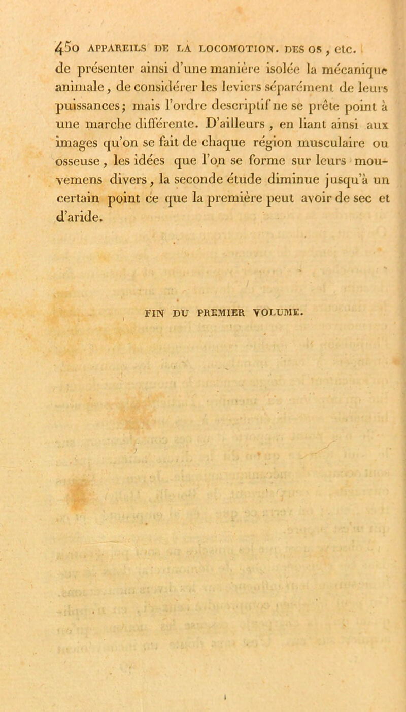 '4^0 APPAREILS DE LA LOCOMOTIOIV. DES OS , GlC. <lc présenter ainsi d’une manière isolée la mécanicpir animale, déconsidérer les leviers séparément de leurs puissances; mais l’ordre descriptif ne se prête point à une marche différente. D’ailleurs , en liant ainsi aux images qu’on se fait de chaque région musculaire ou osseuse, les idées que l’on se forme sur leurs mou- vemens divers, la seconde étude diminue jusqu’à un certain point ce que la première peut avoir de sec et d’aride. FIN DU PREMIER VOLUME. -h î'