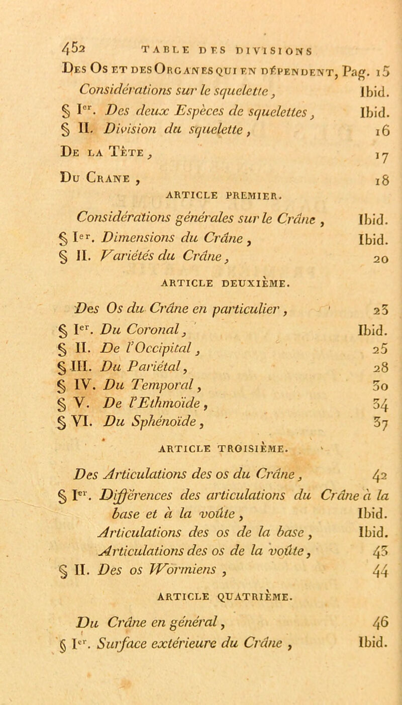 Des Os et desOrganesqui en dépendent, Pag. i5 Considérations sur le squelette, Ibid. § I®*. Des deux Espèces de squelettes, Ibid. § 11. Division du squelette, i6 De la Tète ^ ^7 Du Crâne , i8 ARTICLE PREMIER. Considérations générales sur le Crâne , Ibid. § l®r. Dimensions du Crâne , Ibid. § IL Variétés du Crâne, 20 ARTICLE DEUXIÈME. Des Os du Crâne en particulier, ’ 25 § 1®’’. Du Coronal, Ibid. § IL De V Occipital, 25 § IIL Du Pariétal, 28 § IV. Du Temporal, 5o § V. De VEthmoide, 34 § VL Du Sphénoïde, 57 ARTICLE troisième. V Des Articulations des os du Crâne, 42 § DiJ^éretices des articulations du Crâne à la base et à la voûte, Ibid. A réticulations des os de la base, Ibid. Articulations des os de la voûte, 45 § IL Des os JVor'rniens , 44 ARTICLE QUATRIÈME. Du Crâne en général, 46 \ '§ P’’. Surface extérieure du Crâne , Ibid.