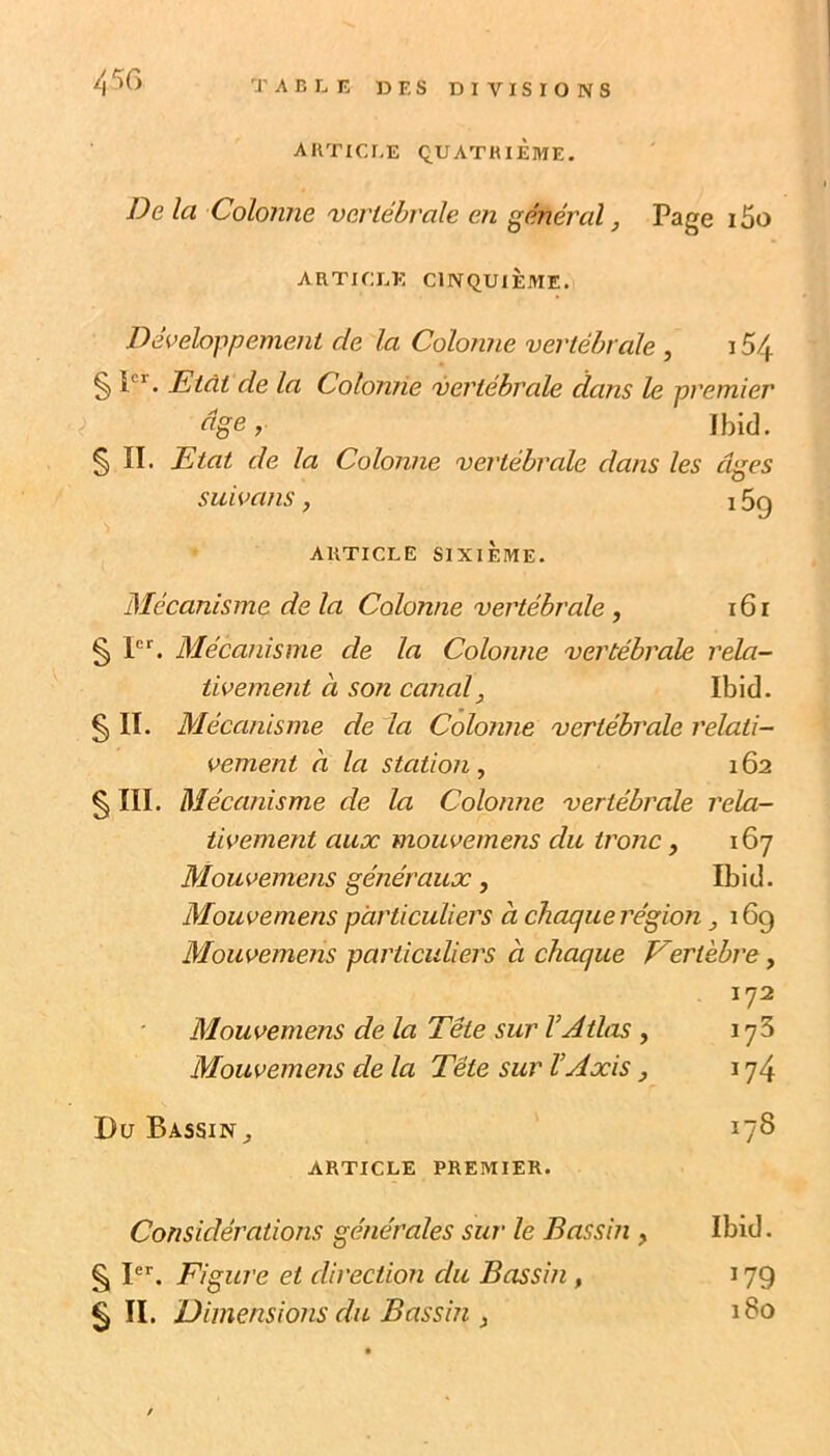 45G T A B L n ü E S DIVISIONS AUTICEE QUATHiÈmE. De la Colonne 'vertébrale en général, Page 15o ARTICLE CINQUIÈME. Développement de la Colonne vertébrale , 15/j. § P’’. Etdt de la Colonne 'vertébrale dans le premier âge,. Ibid. § II. Etat de la Colonne vertébrale dans les âges suivans, 15g ARTICLE SIXIÈME. Mécanisme de la Colonne vertébrale, 161 § P*'. Mécanisme de la Colonne vertébrale rela- tivement a son canal, Ibid. § II. Mécanisme de la Colonne vertébrale relati- vement à la station , 162 § III. Mécanisme de la Colonne vertébrale rela- tivement aux mouvemens du tronc , 167 Mouvemens généraux, Ibid. Mouvemens particuliers à chaque région 169 Mouvemens particuliers à chaque Vertèbre, 172 Mouvemens de la Tête sur l’Atlas , 173 Mouvemens de la Tête sur l’Axis j 174 Du Bassin,, 178 ARTICLE PREMIER. Considérations générales sur le Bassin , Ibid. §11. Figure et direction du Bassin , 179 § II. Dimensions du Bassin i 180