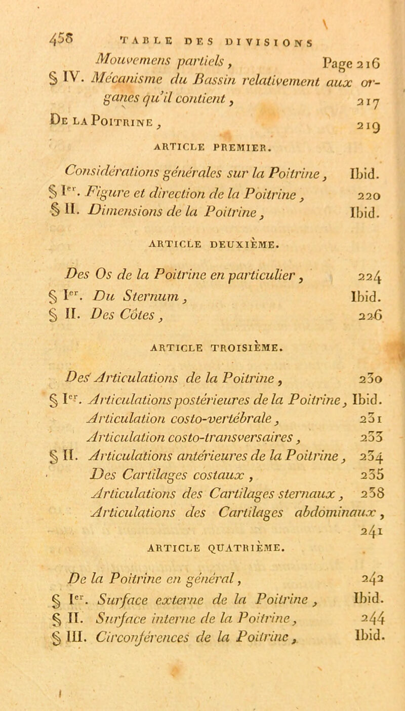 \ 455 TABLE DES DIVISIONS Mouvemens partiels, Page 216 § IV. Mécanisme du Bassin relativement aux oj'- ga?ies quil contient, 21 j De LA Poitrine ^ 219 ARTICLE PREMIER. Considérations générales sur la Poitrine, Ibid. § P'. 7^fgure et direction de la Poitrine, 220 §11. Dimensions de la Poitrine, Ibid. ARTICLE DEUXIÈME. Des Os de la Poitrine en particulier, 224 § I. Du Sternum, Ibid. § II. Des Côtes, 22-6 ARTICLE TROISIÈME. Desf Articulations de la Poitrine, 25o § pr. Articulations postérieures delà Poitrine, Ibid. Articulation costo-vertébrale, 201 Articulation costo-transversaires, 255 SU. Articulations antérieures de la Poitrine, 254 Des Cartilages costaux , 235 Articulations des Cartilages sternaux, 2 58 Articulations des Cartilages abdominaux, 241 ARTICLE QUATIUÈME. De la Poitrine en général, 242 S P'’. Surface externe de la Poitrine, Ibid. S II. Surface interne de la Poitrine, 2^4 S III. Circonférences de la Poitrine, Ibid. I