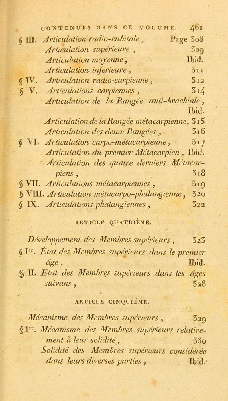 § III. Articulation radio-cubitale, Page 3oS Articulation supérieure , 3og Articulation moyenne, Ibid. Articulation injérieure, 511 $ IV. Articulation radio-carpienne ) 512 § V. Articulations carpie/ines , 314 Articulation de la Rangée anti-brachiale , ibid. Articulation de la Rangée métacarpienne, 3i5 Articulation des deux Rangées , 316 $ VI. Articulation carpo-métacarpienne, 317 Articulation du premier Métacarpien, Ibid. ' Articulation des quatre derniers Métacar- piens , 318 § VII. Articulations métacarpiennes , 319 § VIII. Articulation métacarpo-phalangienne, 52o $ IX. Articulations phalangiennes, 32 2 ARTICLE QUATRIEME. Développement des Membres supérieurs, 323 § 1. État des. Membres supérieurs dans le pi^emier âge, Ibid. § II. Etat des Membres supérieurs dans les âges suivans, 3a8 r ARTICLE CINQUIÈME. Mécanisme des Membres supérieurs , 329 Mécanisme des Membres supérieurs relative- ment à leur solidité, 33o Solidité des Membres supérieurs considérée dans leurs diverses parties , Ibid.'