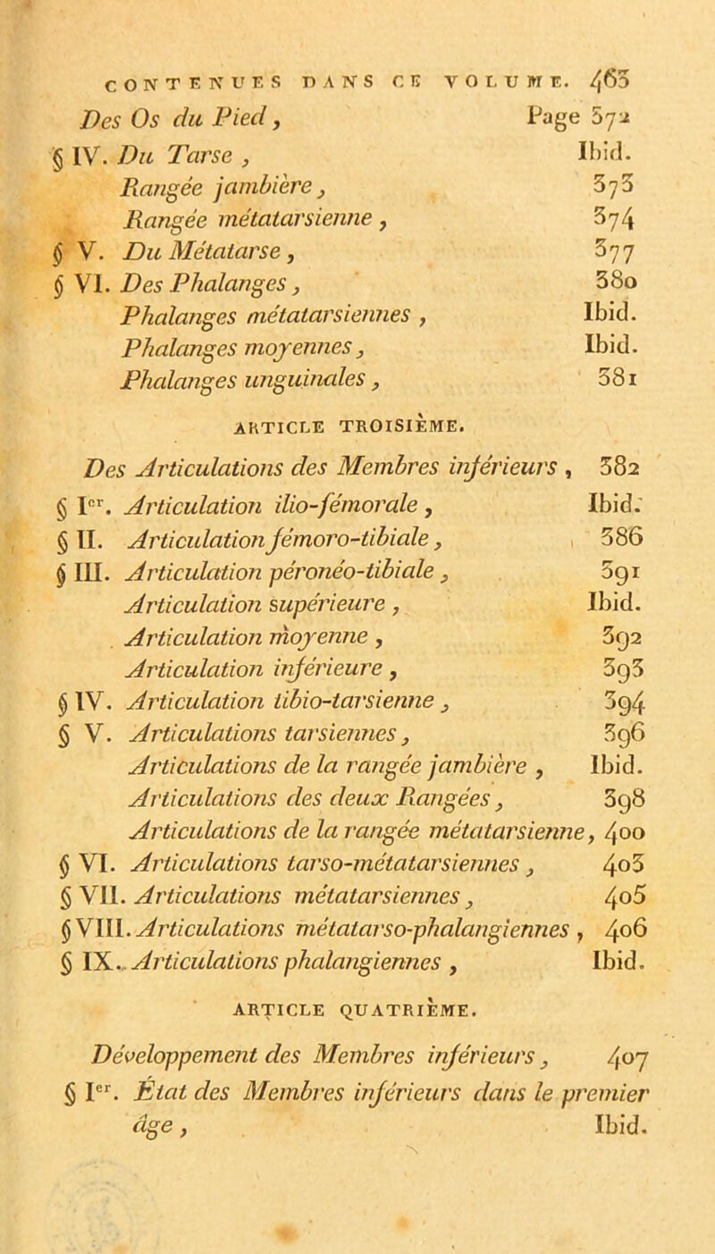 Des Os du Pied J Page 572 § IV. Du Tarse , Ibid. Rangée jambière^ SyS Rangée métatarsienne, 5y4 § V. Du Métatarse, Syy §\l. Des Phalanges, 380 Phalanges métatarsiennes , Ibid. Phalanges moyennesIbid. Phalanges imguinales, 581 ARTICLE TROISIÈME. Des Articulations des Membres inférieurs , 382 § I®^. Articulation ilio-fémorale, Ibid.' §11. Articulation jémoro-tibiale y , 386 § III. Articulation péronéo-tibiale y 5g i Articulation supérieure, Ibid. Articulation rnojenne, 3g2 Articulation urférieure, 3g5 § IV. Articulation iïbio-tarsienne y 3g4 § V. Articulations tarsiennes y 5g6 Articulations de la rangée jambière , Ibid. Articulations des deux Ptongées , 3g8 Articulations de la rangée métatarsienne y 400 § VI. Articulations tarso-métatarsiennes y 4^5 Articulations métatarsiennes y 4o5 §VUL Articulations métatarso-phalangiennes y 4°^ § Articulations phalangiennes y Ibid. ARTICLE QUATRIÈME. Développement des Membres inférieurs /^o'j § P*'. Etat des Membres injérieurs dans le premier âge y Ibid.