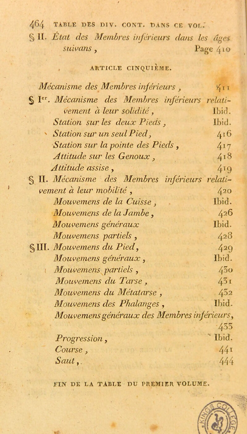 /^64. TABLE DES DIV. CONT. DANS CE VOLT ^11. État des Membres inférieurs dans les âges siiimns y Page 4io ARTICLE CINQUIÈME. Mécanisme des Membres inférieurs y § !*'■. Mécanisme des Membres ùférieurs relati- vement à leur solidité, Ibifî. Station sur les deux Pieds y Ibid. ' Station sur un seul Pied, 4 * ^ Station sur la pointe des Pieds , 4^7 Attitude sur les Genoux 4^^ Attitude assise , 4^9 § II. Mécanisme des Membres inférieurs relati- vement à leur mobilité , 4^0 Mouvemens de la Cuisse y . Ibid. Mouvemens de la Jambe, 4^^ Mouvemens généraux Ibid. Mouvemens partiels, SIII. Mouvemens du Pied, 4^9 Mouvemens généraux y Ibid. ( Mouvemens partiels y /^oo Mouvemens du Tarse , 4^ i Mouvemens du Métatarse , 4^2 Mouvemens des Phalanges , Ibid. Mouvemens généraux des Membres inférieurs y Progression y 'Ibid. Course 441 Saut y. 444 EIN DE LA TABLE DU PREMIER VOLUME.