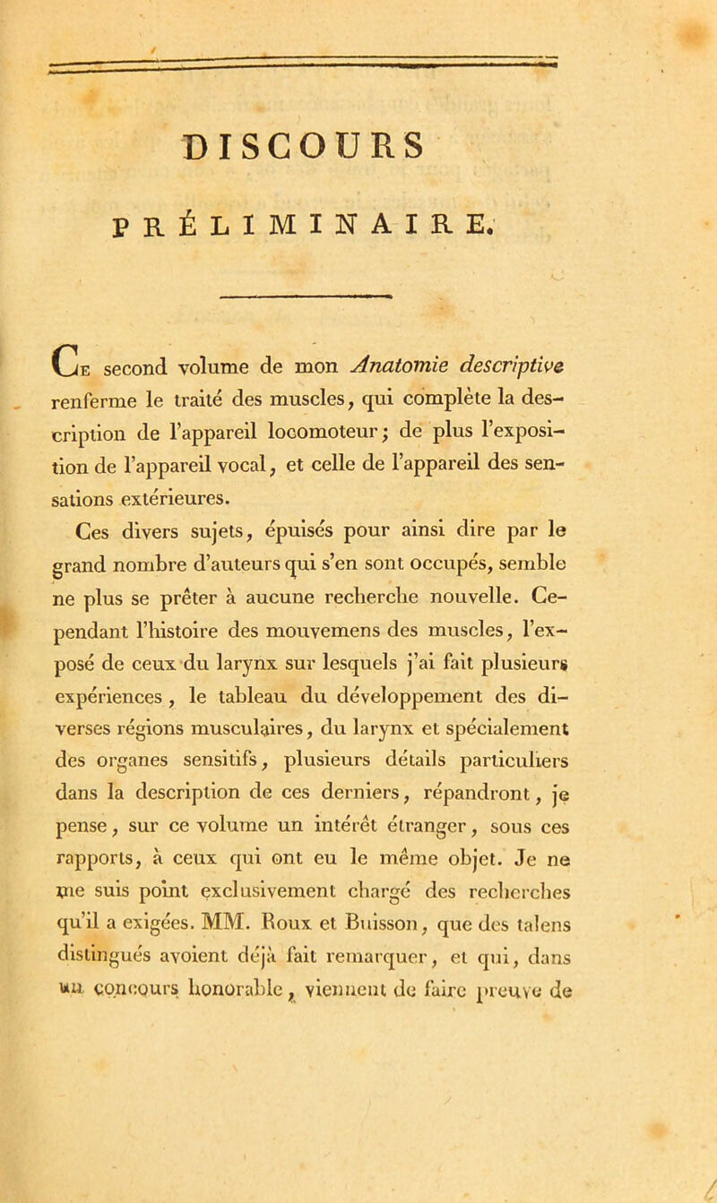 DISCOURS PRÉLIMINAIRE. Ce second volume de mon Anatomie descriptive renferme le traité des muscles, qui complète la des- cription de l’appareil locomoteur; de plus l’exposi- tion de l’appareil vocal, et celle de l’appareil des sen- sations extérieures. Ces divers sujets, épuisés pour ainsi dire par le grand nombre d’auteurs qui s’en sont occupés, semble ne plus se prêter à aucune recherche nouvelle. Ce- pendant l’histoire des mouvemens des muscles, l’ex- posé de ceux du larynx sur lesquels j’ai fait plusieurs expériences , le tableau du développement des di- verses régions musculaires, du larynx et spécialement des organes sensitifs, plusieurs détails particuliers dans la description de ces derniers, répandront, je pense, sur ce volume un intérêt étranger, sous ces rapports, à ceux qui ont eu le même objet. Je ne Wie suis point exclusivement chargé des recherches qu’il a exigées. MM. Roux et Buisson, que des talens distingués avoient déjà fait remarquer, et qui, dans un concours honorable, viennent de faire preuve de