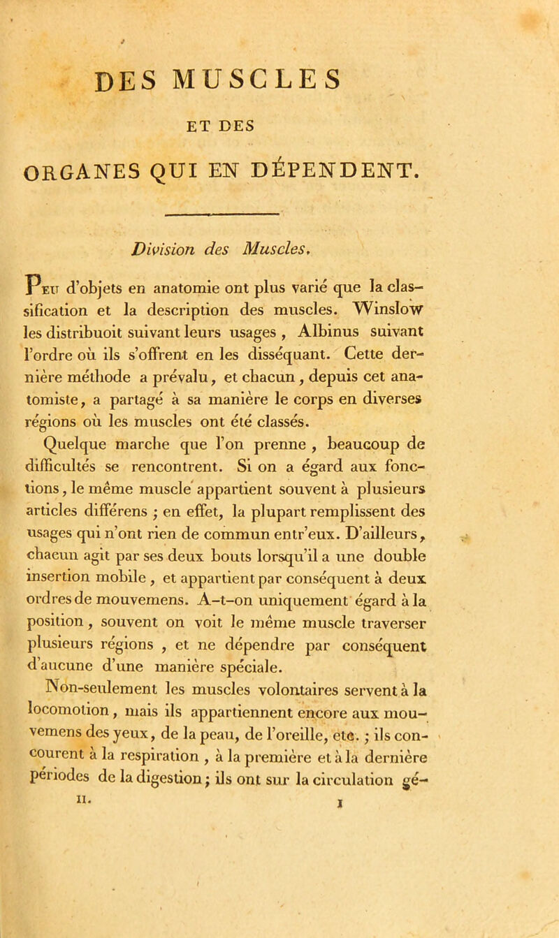 DES MUSCLES ET DES ORGANES QUI EN DÉPENDENT. Division des Muscles, Peu d’objets en anatomie ont plus varié que la clas- sification et la description des muscles. Winslow les distribuoit suivant leurs usages , Albinus suivant l’ordre où ils s’offrent en les disséquant. Cette der- nière méthode a prévalu, et chacun, depuis cet ana- tomiste, a partagé à sa manière le corps en diverses régions où les muscles ont été classés. Quelque marche que l’on prenne , beaucoup de difficultés se rencontrent. Si on a égard aux fonc- tions, le même muscle appartient souvent à plusieurs articles différens ; en effet, la plupart remplissent des usages qui n’ont rien de commun entr’eux. D’ailleurs, chacun agit par ses deux bouts lorsqu’il a une double insertion mobile , et appartient par conséquent à deux ordres de mouvemens. A-t-on uniquement égard à la position, souvent on voit Je même muscle traverser plusieurs régions , et ne dépendre par conséquent d’aucune d’une manière spéciale. Non-seulement les muscles volontaires servent à la locomotion, mais ils appartiennent encore aux niou- vemens des yeux, de la peau, de l’oreille, etc. ; ils con- courent a la respiration , à la première et à la dernière périodes de la digestion ; ils ont sur la circulation gé- ii.