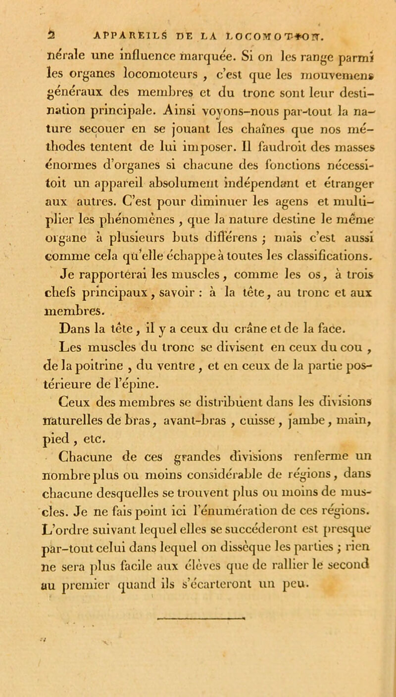 1 APPAREILS DE LA L O C OIVT O T-Ÿ-O ÏT. né raie une influence marquée. Si on les range parmi les organes locomoteurs , c’est que les mouvemens généraux des membres et du tronc sont leur desti- nation principale. Ainsi voyons-nous par-tout la na- ture secouer en se jouant les chaînes que nos mé- thodes tentent de lui imposer. 11 faudroit des masses énormes d’organes si chacune des fonctions nécessi- toit un appareil absolument indépendant et étranger aux autres. C’est pour diminuer les agens et multi- plier les phénomènes , que la nature destine le même organe à plusieurs buts diflêrens ; mais c’est aussi comme cela qü’elle échappe à toutes les classifications. Je rapporterai les muscles, comme les os, à trois chefs principaux, savoir : à la tête, au tronc et aux membres. Dans la tête , il y a ceux du crâne et de la face. Les muscles du tronc se divisent en ceux du cou , de la poitrine , du ventre , et en ceux de la partie pos- térieure de l’épine. Ceux des membres se distribuent dans les divisions naturelles de bras, avant-bras , cuisse , jambe, main, pied , etc. Chacune de ces grandes divisions renferme un nombre plus ou moins considérable de régions, dans chacune desquelles se trouvent plus ou moins de mus- cles. Je ne fais point ici l’énumération de ces régions. L’ordre suivant lequel elles se succéderont est presque par-tout celui dans lequel on dissèque les parties ; rien ne sera plus facile aux élèves que de rallier le second uu premier quand ils s’écarteront un peu.