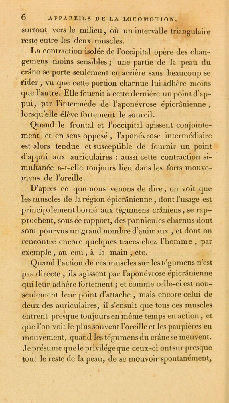 surtout vers le milieu, où un intervalle triangulaire veste entre les deux muscles. La contraction isolée de l’occipital opère des chan- gemens moins sensibles ; une partie de la peau du crâne se porte seulement en arrière sans beaucoup se fider, vu que celte portion charnue lui adhère moins que 1 autre. Elle fournit à cette dernière un point d’ap- pui, par l’intermède de l’aponévrose épicranienne, lorsqu’elle élève fortement le sourcil. Quand le frontal et l’occipital agissent conjointe- ment et en sens opposé , l’aponévrose intermédiaire est alors tendue et susceptible de fournir un point d’appui aux auriculaires : aussi cette contraction si- multanée a-t-elle toujours lieu dans les forts mouvez mens de l’oreille. D’après ce que nous venons de dire, on voit que les muscles de la région épicranienne , dont l’usage est principalement borné aux tégumens crâniens , se rap- prochent, sous ce rapport, des pannicules charnus dont sont pourvus un grand nombre d’animaux , et dont on rencontre encore quelques traces chez l’homme , par exemple , au cou , à la main , etc. Quand l’action de ces muscles sur les tégumens n’est pas directe , ils agissent par l’aponévrose épicrânienne qui leur adhère fortement ; et comme celle-ci est non- seulement leur point d’attache , mais encore celui de deux des auriculaires, il s’ensuit que tous ces muscles entrent presque toujours en même temps en action, et que l’on voit le plus souvent l’oreille et les paupières en mouvement, quand les tégumens du crâne se meuvent. Je présume que le privilège que ceux-ci ont sur presque tout le reste de la peau, de se mouvoir spontanément,