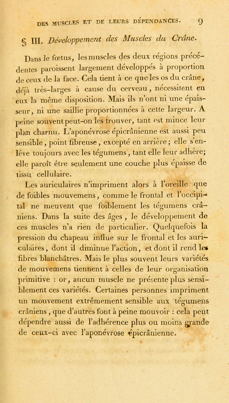 g Xii. Développement des Muscles du Crâne. Dans le fœtus, les muscles des deux régions précé- dentes paroissent largement développés à proportion de ceux de la face. Cela tient à ce que les os du crâne, déjà très-larges à cause du cerveau, nécessitent en eux la même disposition. Mais ils n’ont ni une épais- seur, ni une saillie proportionnées à celte largeur. A peine souvent peut-on les trouver, tant est mince leur plan charnu. L’aponévrose épicranienne est aussi peu sensible , point fibreuse, excepté en arrière ; elle s’en- lève toujours avec les tégumens, tant elle leur adhère; elle paroît être seulement une couche plus épaisse de tissu cellulaire. Les auriculaires n’impriment alors à l’oreille que de foibles mouvemens, comme le frontal et l’ôccipi-4 tal ne meuvent que foiblement les tégumens crâ- niens. Dans la suite des âges , Je développement de ces muscles n’a rien de particulier. Quelquefois la pression du chapeau influe sur le frontal et les auri- culaires, dont il diminue Faction, et dont il rend les fibres blanchâtres. Mais le plus souvent leurs variétés de mouvemens tiennent à celles de leur organisation primitive : or, aucun muscle ne présente plus sensi- blement ces variétés. Certaines personnes impriment un mouvement extrêmement sensible aux tégumens crâniens, que d’autres font à peine mouvoir : cela peut dépendre aussi de l’adhérence plus ou moins grande de ceux-ci avec l’aponévrose épicranienne.