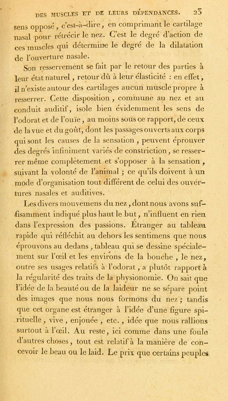 sens opposé, c’est-à-dire, en comprimant le cartilage nasal pour rétrécir le nez. C’est le degré d’action de ces muscles qui détermine le degré de la dilatation, de l’ouverture nasale. Son resserrement se fait par le retour des parties à leur état naturel, retour dû à leur élasticité : en effet, il n’existe autour des cartilages aucun muscle propre à resserrer. Cette disposition , commune au nez et au conduit auditif, isole bien évidemment les sens de l’odorat et de l’ouïe, au moins sous ce rapport, de ceux de la vue et du goût, dont les passages ouverts aux corps qui sont les causes de la sensation , peuvent éprouver des degrés infiniment variés de constriclion, se resser- rer même complètement et s’opposer à la sensation , suivant la volonté de l’animal ; ce qu’ils doivent à un mode d’organisation tout différent de celui des ouver- tures nasales et auditives. Les divers mouvemens du nez, dont nous avons suf- fisamment indiqué plus haut le but, n’influent en rien dans l’expression des passions. Etranger au tableau rapide qui réfléchit au dehors les sentimens que nous éprouvons au dedans, tableau qui se dessine spéciale- ment sur l’œil et les environs de la bouche , le nez, outre ses usages relatifs à l’odorat, a plutôt rapport à la régularité des traits de la physionomie. On sait que l’idée de la beauté ou de la laideur ne se sépare point des images que nous nous formons du nez ; tandis que cet organe est étranger à l’idée d’une figure spi- rituelle , vive , enjouée , etc., idée que nous rallions surtout a l’œil. Au reste, ici comme dans une foule d autres choses, tout est relatif à la manière de con- cevoir le beau ou le laid. Le prix que certains peuples