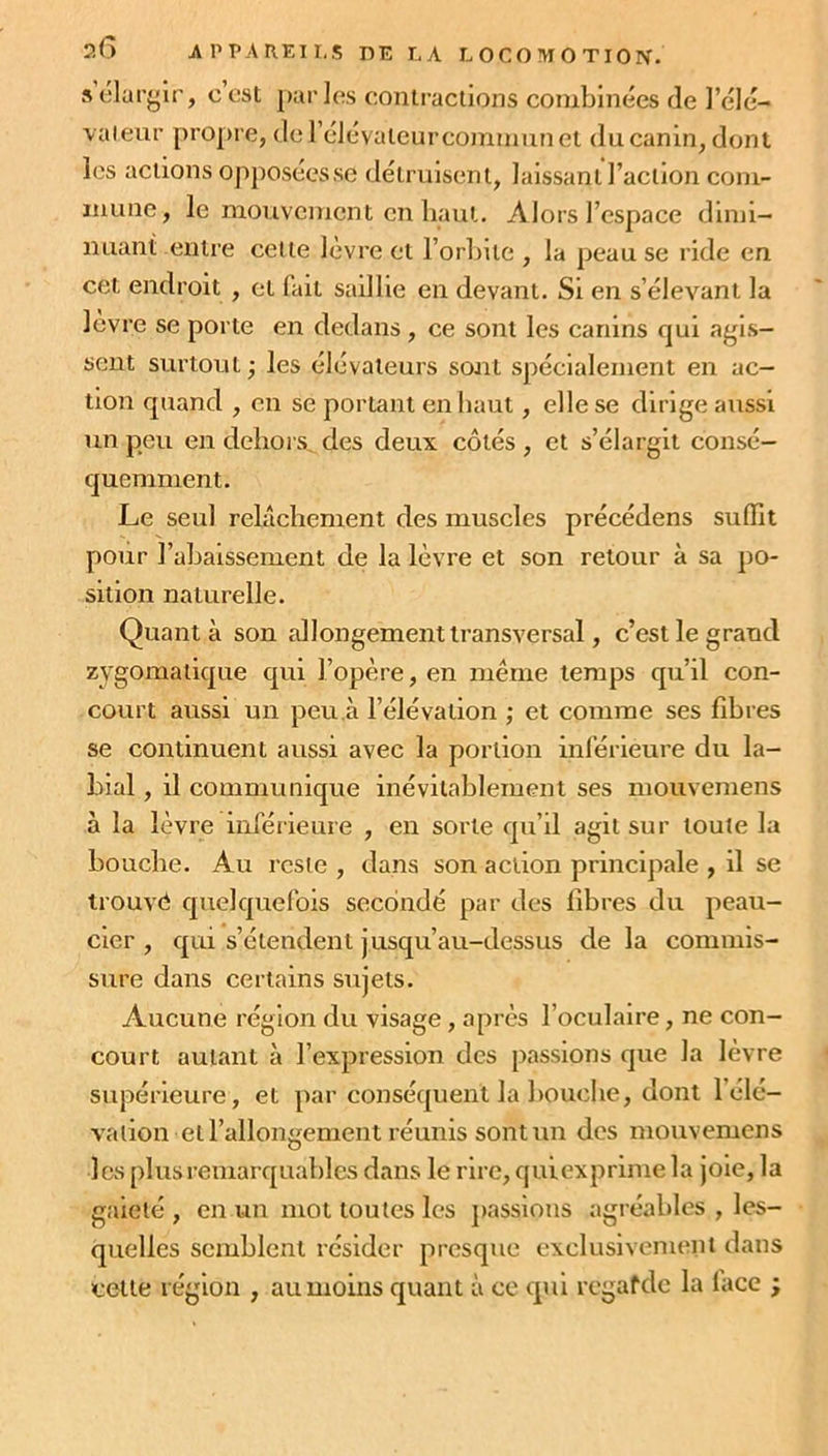 s élargir, c est parles contractions combinées de l’élé- vateur propre, dcl élévateur commun et du canin, dont les actions opposées se détruisent, laissant l’action com- mune, le mouvement en haut. Alors l’espace dimi- nuant entre celle lèvre et l’orbite , la peau se ride en cet endroit , et fait saillie en devant. Si en s’élevant la levre se porte en dedans, ce sont les canins qui agis- sent surtout ; les élévateurs sont spécialement en ac- tion quand , en se portant en haut, elle se dirige aussi un peu en dehors, des deux côtés , et s’élargit consé- quemment. Le seul relâchement des muscles précédens suffit pour 1’abaissement de la lèvre et son retour à sa po- sition naturelle. Quant à son allongement transversal, c’est le grand zygomatique qui l’opère, en même temps qu’il con- court aussi un peu à l’élévation ; et comme ses fibres se continuent aussi avec la portion inférieure du la- bial , il communique inévitablement ses mouvemens à la lèvre inférieure , en sorte qu’il agit sur toute la bouche. Au reste , dans son action principale , il se trouvé quelquefois secondé par des fibres du peau- cær , qui s’étendent jusqu’au-dessus de la commis- sure dans certains sujets. Aucune région du visage , après l’oculaire, ne con- court autant à l’expression des passions que la lèvre supérieure , et par conséquent la bouche, dont 1 élé- vation et l’allongement réunis sont un des mouvemens les plus remarquables dans le rire, qui exprime la joie, la gaieté , en un mot toutes les passions agréables , les- quelles semblent résider presque exclusivement dans cette région , au moins quant à ce qui regafdc la lace ;