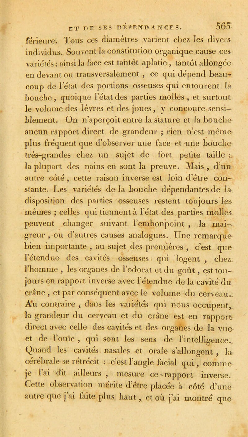 férieure. Tous ces diamètres varient chez les divers individus. Souvent la constitution organique cause ces variétés: ainsi la face est tantôt aplatie, tantôt allongée en devant ou transversalement, ce qui dépend beau- coup de l’état des portions osseuses qui entourent la bouche, quoique l’état des parties molles , et surtout le volume des lèvres et des joues, y concoure sensi- blement. On n’aperçoit entre la stature et la bouche aucun rapport direct de grandeur ; rien n’est même plus fréquent que d’observer une face et -une bouche très-grandes chez un sujet de fort petite taille la plupart des nains en sont la preuve. Mais , d’un autre côté , celte raison inverse est loin d’être con- stante. Les variétés de la bouche dépendantes de la disposition des parties osseuses restent toujours les mêmes ; celles cpti tiennent à l’état des parties molles peuvent changer suivant l’embonpoint , la mai- greur , ou d’autres causes analogues. Une remarque bien importante , au sujet des premières , c’est que l’étendue des cavités osseuses qui logent chez l’homme , les organes de l’odorat et du goût, est tou- jours en rapport inverse avec l’étendue de la cavité du crâne , et par conséquent avec le volume du cerveau.. Au contraire , dans les variétés qui nous occupent, la grandeur du cerveau et du crâne est en rapport direct avec celle des cavités et des organes de la vue et de l’ouïe , qui sont les sens de l’intelligence.. Quand les cavités nasales et orale s’allongent , la- cérébrale se rétrécit : c’est l’angle facial qui, comme je l’ai dit ailleurs , mesure ce » rapport inverse. Cette observation mérite d’être placée à côté d’une autre que j ai laite plus haut, et où j’ai montré que