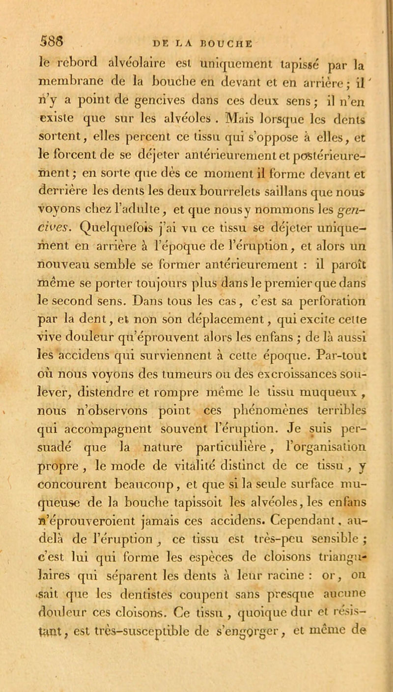 le rebord alvéolaire est uniquement tapissé par la membrane de la bouche eu devant et en arrière ; il ' n’y a point de gencives dans ces deux sens ; il n’en existe que sur les alvéoles . Mais lorsque les dents sortent, elles percent ce tissu qui s’oppose à elles, et le forcent de se déjeter antérieurement et postérieure- ment ; en sorte que dès ce moment il forme devant et derrière les dents les deux bourrelets saillans que nous voyons chez l’adültê, et que nous y nommons les gen- cives. Quelquefois j’ai vu ce tissu se déjeler unique- ment en arrière à l’époque de l’éruption, et alors un nouveau semble se former antérieurement : il paraît même se porter toujours plus dans le premier que dans le second sens. Dans tous les cas, c’est sa perforation par la dent, et non son déplacement, qui excite cette vive douleur qu’éprouvent alors les enfans ; de là aussi les accidens qui surviennent à cette époque. Par-tout où nous voyons des tumeurs ou des excroissances sou- lever, distendre et rompre même le tissu muqueux , nous n’observons point ces phénomènes terribles qui accompagnent souvent l’éruption. Je suis per- suadé que la nature particulière, l’organisation propre , le mode de vitalité distinct de ce tissu, y concourent beaucoup, et que si la seule surface mu- queuse de la bouche tapissoit les alvéoles, les enfans n’éprouveraient jamais ces accidens. Cependant, au- delà de l’éruption } ce tissu est très-peu sensible ; c’est lui qui forme les espèces de cloisons triangu- laires qui séparent les dents à leur racine : or, on ■sait que les dentistes coupent sans presque aucune douleur ces cloisons.' Ce tissu , quoique dur et résis- tant , est très-susceptible de s’engorger, et même de