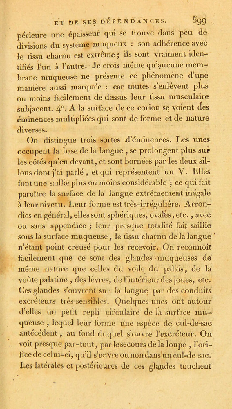 périeure une épaisseur qui se trouve dans peu de divisions du système muqueux : son adhérence avec le tissu charnu est extrême ; ils sont vraiment iden- tifiés l’un à l’autre. Je crois meme qu’aucune mem- brane muqueuse ne présente ce phénomène d’une manière aussi marquée : car toutes s’enlèvent plus ou moins facilement de dessus leur tissu musculaire subjacent. 4°- A la surface de ce corion se voient des éminences multipliées qui sont de forme et de nature diverses. On distingue trois sortes d’éminences. Les unes occupent la hase de la langue , se prolongent plus sur les côtés qu’en devant, et sont bornées par les deux sil- lons dont j’ai parlé , et qui représentent un V. Elles font une saillie plus ou moins considérable ,* ce qui fait paroître la surface de la langue extrêmement inégale à leur niveau. Leur forme est très-irrégulière. Arron- dies en général, elles sont sphériques, ovales, etc., avec ou sans appendice ; leur presque totalité fait saillie sous la surface muqueuse, le tissu charnu de la langue ’ n’étant point creusé pour les recevoir. On reconnoît facilement que ce sont des glandes - muqueuses de même nature que celles du voile du palais, de la voûte palatine , des lèvres, de l’intéi'ieur des joues, etc. Ces glandes s’ouvrent sur la langue par des conduits excréteurs très-sensibles. Quelques-unes ont autour d’elles un petit repli circulaire de la surface mu- queuse , lequel leur forme une espèce de cul-de-sac antécédent, au fond duquel s’ouvre l’excréteur. On voit presque par-tout, par le secours de la loupe , l’ori- fice de celui-ci, qu’il s’ouvre ou non dans un cul-de-sac. Les latérales et postérieures de ces glandes tau client